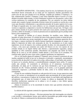 «EXTRAÑOS ASESINATOS.—Esta mañana, hacia las tres, los habitantes del quartier
Saint-Roch fueron arrancados de su sueño por los espantosos alaridos procedentes del
cuarto piso de una casa situada en la rue Morgue, ocupada por madame L’Espanaye y su
hija, mademoiselle Camille L’Espanaye. Como fuera imposible lograr el acceso a la casa,
después de perder algún tiempo, se forzó finalmente la puerta con una ganzúa y ocho o diez
vecinos penetraron en compañía de dos gendarmes. Por ese entonces los gritos habían
cesado, pero cuando el grupo remontaba el primer tramo de la escalera se oyeron dos o más
voces que discutían violentamente y que parecían proceder de la parte superior de la casa.
Al llegar al segundo piso, las voces callaron a su vez, reinando una profunda calma. Los
vecinos se separaron y empezaron a recorrer las habitaciones una por una. Al llegar a una
gran cámara situada en la parte posterior del cuarto piso (cuya puerta, cerrada por dentro
con llave, debió ser forzada), se vieron en presencia de un espectáculo que les produjo tanto
horror como estupefacción.
»EL aposento se hallaba en el mayor desorden: los muebles, rotos, habían sido
lanzados en todas direcciones. El colchón del único lecho aparecía tirado en mitad del piso.
Sobre una silla había una navaja manchada de sangre. Sobre la chimenea aparecían dos o
tres largos y espesos mechones de cabello humano igualmente empapados en sangre y que
daban la impresión de haber sido arrancados de raíz. Se encontraron en el piso cuatro
napoleones, un aro de topacio, tres cucharas grandes de plata, tres más pequeñas de métal
d’Alger, y dos sacos que contenían casi cuatro mil francos en oro. Los cajones de una
cómoda situada en un ángulo habían sido abiertos y aparentemente saqueados, aunque
quedaban en ellos numerosas prendas. Descubrióse una pequeña caja fuerte de hierro
debajo de la cama (y no del colchón). Estaba abierta y con la llave en la cerradura. No
contenía nada, aparte de unas viejas cartas y papeles igualmente sin importancia.
»No se veía huella alguna de madame L’Espanaye, pero al notarse la presencia de una
insólita cantidad de hollín al pie de la chimenea se procedió a registrarla, encontrándose
(¡cosa horrible de describir!) el cadáver de su hija, cabeza abajo, el cual había sido metido a
la fuerza en la estrecha abertura y considerablemente empujado hacia arriba. El cuerpo
estaba aún caliente. Al examinarlo se advirtieron en él numerosas excoriaciones,
producidas, sin duda, por la violencia con que fuera introducido y por la que requirió
arrancarlo de allí. Veíanse profundos arañazos en el rostro, y en la garganta aparecían
contusiones negruzcas y profundas huellas de uñas, como si la víctima hubiera sido
estrangulada.
»Luego de una cuidadosa búsqueda en cada porción de la casa, sin que apareciera nada
nuevo, los vecinos se introdujeron en un pequeño patio pavimentado de la parte posterior
del edificio y encontraron el cadáver de la anciana señora, la cual había sido degollada tan
salvajemente que, al tratar de levantar el cuerpo, la cabeza se desprendió del tronco.
Horribles mutilaciones aparecían en la cabeza y en el cuerpo, y este último apenas
presentaba forma humana.
»Hasta el momento no se ha encontrado la menor clave que permita solucionar tan
horrible misterio.»
La edición del día siguiente contenía los siguientes detalles adicionales:
«La tragedia de la rue Morgue.—Diversas personas han sido interrogadas con relación
a este terrible y extraordinario suceso, pero nada ha trascendido que pueda arrojar alguna
luz sobre él. Damos a continuación las declaraciones obtenidas:
 