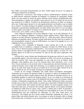 hija. Había conversado frecuentemente con ellas. Estaba seguro de que la voz aguda no
pertenecía a ninguna de las difuntas.
»Odenheimer, restaurateur. Este testigo se ofreció voluntariamente a declarar. Como
no habla francés, testimonió mediante un intérprete. Es originario de Amsterdam. Pasaba
frente a la casa cuando se oyeron los gritos. Duraron varios minutos, probablemente diez.
Eran prolongados y agudos, tan horribles como penosos de oír. El testigo fue uno de los
que entraron en el edificio. Corroboró las declaraciones anteriores en todos sus detalles,
salvo uno. Estaba seguro de que la voz más aguda pertenecía a un hombre y que se trataba
de un francés. No pudo distinguir las palabras pronunciadas. Eran fuertes y precipitadas,
desiguales y pronunciadas aparentemente con tanto miedo como cólera. La voz era áspera;
no tanto aguda como áspera. El testigo no la calificaría de aguda. La voz más gruesa dijo
varias veces: sacré, diable, y una vez Mon Dieu!
»Jules Mignaud, banquero, de la firma Mignaud e hijos, en la calle Deloraine. Es el
mayor de los Mignaud. Madame L’Espanaye poseía algunos bienes. Había abierto una
cuenta en su banco durante la primavera del año 18... (ocho años antes). Hacía frecuentes
depósitos de pequeñas sumas. No había retirado nada hasta tres días antes de su muerte, en
que personalmente extrajo la suma de 4.000 francos. La suma le fue pagada en oro y un
empleado la llevó a su domicilio.
»Adolphe Lebon, empleado de Mignaud e hijos, declara que el día en cuestión
acompañó hasta su residencia a madame L’Espanaye, llevando los 4.000 francos en dos
sacos. Una vez abierta la puerta, mademoiselle L. vino a tomar uno de los sacos, mientras la
anciana señora se encargaba del otro. Por su parte, el testigo saludó y se retiró. No vio a
persona alguna en la calle en ese momento. Se trata de una calle poco importante, muy
solitaria.
»William Bird, sastre, declara que formaba parte del grupo que entró en la casa. Es de
nacionalidad inglesa. Lleva dos años de residencia en París. Fue uno de los primeros en
subir las escaleras. Oyó voces que disputaban. La más ruda era la de un francés. Pudo
distinguir varias palabras, pero ya no las recuerda todas. Oyó claramente: sacré y mon
Dieu. En ese momento se oía un ruido como si varias personas estuvieran luchando, era un
sonido de forcejeo, como si algo fuese arrastrado. La voz aguda era muy fuerte, mucho más
que la voz ruda. Está seguro de que no se trataba de la voz de un inglés. Parecía la de un
alemán. Podía ser una voz de mujer. El testigo no comprende el alemán.
»Cuatro de los testigos nombrados más arriba fueron nuevamente interrogados,
declarando que la puerta del aposento donde se encontró el cadáver de mademoiselle L.
estaba cerrada por dentro cuando llegaron hasta ella. Reinaba un profundo silencio; no se
escuchaban quejidos ni rumores de ninguna especie. No se vio a nadie en el momento de
forzar la puerta. Las ventanas, tanto de la habitación del frente como de la trasera, estaban
cerradas y firmemente aseguradas por dentro. Entre ambas habitaciones había una puerta
cerrada, pero la llave no estaba echada. La puerta que comunicaba la habitación del frente
con el corredor había sido cerrada con llave por dentro. Un cuarto pequeño situado en el
frente del cuarto piso, al comienzo del corredor, apareció abierto, con la puerta entornada.
La habitación estaba llena de camas viejas, cajones y objetos por el estilo. Se procedió a
revisarlos uno por uno, no se dejó sin examinar una sola pulgada de la casa. Se enviaron
deshollinadores para que exploraran las chimeneas. La casa tiene cuatro pisos, con
mansardes. Una trampa que da al techo estaba firmemente asegurada con clavos y no
parece haber sido abierta durante años. Los testigos no están de acuerdo sobre el tiempo
transcurrido entre el momento en que escucharon las voces que disputaban y la apertura de
 