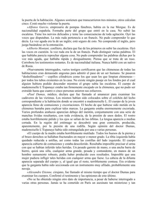 la puerta de la habitación. Algunos sostienen que transcurrieron tres minutos; otros calculan
cinco. Costó mucho violentar la puerta.
»Alfonso Garcio, empresario de pompas fúnebres, habita en la rue Morgue. Es de
nacionalidad española. Formaba parte del grupo que entró en la casa. No subió las
escaleras. Tiene los nervios delicados y teme las consecuencias de toda agitación. Oyó las
voces que disputaban. La más ruda pertenecía a un francés. No pudo comprender lo que
decía. La voz aguda era la de un inglés; está seguro de esto. No comprende el inglés, pero
juzga basándose en la entonación.
»Alberto Montani, confitero, declara que fue de los primeros en subir las escaleras. Oyó
las voces en cuestión. la voz ruda era la de un francés. Pudo distinguir varias palabras. El
que hablaba parecía reprochar alguna cosa. No pudo comprender las palabras dichas por la
voz más aguda, que hablaba rápida y desigualmente. Piensa que se trata de un ruso.
Corrobora los testimonios restantes. Es de nacionalidad italiana. Nunca habló con un nativo
de Rusia.
»Nuevamente interrogados, varios testigos certificaron que las chimeneas de todas las
habitaciones eran demasiado angostas para admitir el paso de un ser humano. Se pasaron
“deshollinadores” —cepillos cilíndricos como los que usan los que limpian chimeneas—
por todos los tubos existentes en la casa. No existe ningún pasaje en los fondos por el cual
alguien hubiera podido descender mientras el grupo subía las escaleras. El cuerpo de
mademoiselle L’Espanaye estaba tan firmemente encajado en la chimenea, que no pudo ser
extraído hasta que cuatro o cinco personas unieron sus esfuerzos.
»Paul Dumas, médico, declara que fue llamado al amanecer para examinar los
cadáveres de las víctimas. Los mismos habían sido colocados sobre el colchón del lecho
correspondiente a la habitación donde se encontró a mademoiselle L. El cuerpo de la joven
aparecía lleno de contusiones y excoriaciones. El hecho de que hubiese sido metido en la
chimenea bastaba para explicar tales marcas. La garganta estaba enormemente excoriada.
Varios profundos arañazos aparecían debajo del mentón, conjuntamente con una serie de
manchas lívidas resultantes, con toda evidencia, de la presión de unos dedos. El rostro
estaba horriblemente pálido y los ojos se salían de las órbitas. La lengua aparecía a medias
cortada. En la región del estómago se descubrió una gran contusión, producida,
aparentemente, por la presión de una rodilla. Según opinión del doctor Dumas,
mademoiselle L’Espanaye había sido estrangulada por una o varias personas.
»El cuerpo de la madre estaba horriblemente mutilado. Todos los huesos de la pierna y
el brazo derechos se hallaban fracturados en mayor o menor grado. La tibia izquierda había
quedado reducida a astillas, así como todas las costillas del lado izquierdo. El cuerpo
aparecía cubierto de contusiones y estaba descolorido. Resultaba imposible precisar el arma
con que se habían inferido tales heridas. Un pesado garrote de mano, o una ancha barra de
hierro, quizá una silla, cualquier arma grande, pesada y contundente, en manos de un
hombre sumamente robusto, podía haber producido esos resultados. Imposible que una
mujer pudiera infligir tales heridas con cualquier arma que fuese. La cabeza de la difunta
aparecía separada del cuerpo y, al igual que el resto, terriblemente contusa. Era evidente
que la garganta había sido seccionada con un instrumento muy afilado, probablemente una
navaja.
»Alexandre Etienne, cirujano, fue llamado al mismo tiempo que el doctor Dumas para
examinar los cuerpos. Confirmó el testimonio y las opiniones de este último.
»No se ha obtenido ningún otro dato de importancia, a pesar de haberse interrogado a
varias otras personas. Jamás se ha cometido en París un asesinato tan misterioso y tan
 