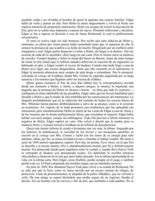 quedado viuda y no olvidaba al hombre de quien la apartara una conjura familiar. Edgar
debió de verla y pensar en ella. Pero Helen lo atraía mágicamente y volvió al Norte con
expresa intención de proponerle matrimonio. Helen era incapaz de resistir la fascinación de
Poe, pero no se sentía muy dispuesta a casarse de nuevo. Prometió reflexionar y decidirse.
Edgar se fue a esperar su decisión a casa de Annie Richmond, lo cual es perfectamente
característico.
El resto se vuelve cada vez más brumoso. Poe recibe una carta indecisa de Helen y,
entretanto, su afecto por Annie parece haber aumentado tanto que, al separarse de ella, le
arrancó la promesa de que acudiría a su lecho de muerte. Desgarrado por un conflicto entre
imaginario y real, Edgar partió dispuesto a visitar a Helen, sin llegar a su destino. «No me
acuerdo de nada de lo sucedido», diría luego en una carta. Pero él mismo narra su tentativa
de suicidio. Compró láudano y bebió la mitad del frasco en Boston. Antes de tener tiempo
de tomar la otra mitad (que lo hubiera matado) sobrevino la reacción de un organismo ya
habituado al opio, y Edgar vomitó el exceso de láudano. Cuando más tarde llegó a casa de
Helen tuvo lugar una escena desgarradora, hasta que ella consintió en el matrimonio si
Edgar le prometía abstenerse para siempre de toda droga o estimulante. Poe lo prometió,
volviendo al cottage de Fordham, donde Mrs. Clemm lo esperaba angustiada por su larga
ausencia y los rumores que llegaban sobre las locuras de «Eddie».
Quien quiera asomarse al Poe de esos días deberá leer la correspondencia enviada
desde ese momento a Helen, a Annie, a algunos amigos; la miseria, la inquietud, una
angustia que la promesa de Helen no alcanza a borrar —se diría que todo lo contrario—,
configuran el clima indefinible de las pesadillas. Edgar sabía que los literati batallaban para
disuadir a Helen y que la madre de ésta temblaba por las consecuencias del matrimonio. Le
disgustó profundamente que en la redacción del contrato de bodas los escasos bienes de
Mrs. Whitman fueran puestos deliberadamente a salvo de su alcance, como si le creyeran
un aventurero. En vísperas de la boda pronunció una conferencia que fue aplaudida con
entusiasmo, pero simultáneamente Helen se enteró de las visitas de Edgar a casa de Annie y
de los rumores, por lo demás perfectamente falsos, que circulaban al respecto. Edgar había
bebido con unos amigos, aunque sin embriagarse. Todo ello provocó a último momento la
negativa de Helen. Edgar suplicó en vano. Ella volvió a decirle que le amaba, pero se
mantuvo firme, y el poeta retornó a Fordham en un infierno de desesperación.
Quizá este mismo infierno le ayudó a levantarse una vez más, la última. Asqueado por
los rumores, la maledicencia, la sociedad de los literati y sus mezquinas querellas, se
encerró en el cottage con Mrs. Clemm y luchó con los restos de su energía para salir
adelante, editar, por fin, su nunca olvidada revista y reanudar el trabajo creador. De enero a
junio de 1849 pareció agazaparse, esperar. Pero hay un poema, Para Annie, en el que Poe
se describe a sí mismo muerto, feliz y abandonadamente muerto, por fin y definitivamente
muerto. Era demasiado lúcido para engañarse sobre la verdad, y cuando iba a Nueva York
se entregaba al láudano con desesperada avidez. Un admirador le escribió entonces
ofreciéndose a financiar la revista que tanto había deseado. Era la última oportunidad de su
vida, era la última carta. Pero Edgar, como Pushkin, perdía siempre en el juego y también
perdió esta vez. El final comprende dos terribles etapas con un interludio amoroso.
En julio de 1849, Poe abandonó Nueva York para volver a su ciudad de Richmond. No
se sabe por qué lo hizo, como no fuera movido por un oscuro instinto de refugio, de
protección. Lleno de presentimientos, se despidió de la pobre «Muddie», que no volvería a
verlo. De una amiga se separó diciéndole que estaba seguro de no regresar; lloraba al
decirlo. Era un hombre con los nervios a flor de piel, que temblaba a cada palabra. No se
 