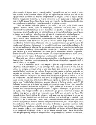 visto envuelto de alguna manera en su ejecución. Es probable que sea inocente de la parte
más horrible de los crímenes. Confío en que mi suposición sea acertada, pues en ella se
apoya toda mi esperanza de descifrar completamente el enigma. Espero la llegada de ese
hombre en cualquier momento... y en esta habitación. Cierto que puede no venir, pero lo
más probable es que llegue. Si así fuera, habrá que retenerlo. He ahí unas pistolas; los dos
sabemos lo que se puede hacer con ellas cuando la ocasión se presenta.
Tomé las pistolas, sabiendo apenas lo que hacía y, sin poder creer lo que estaba
oyendo, mientras Dupin, como si monologara, continuaba sus reflexiones. Ya he
mencionado su actitud abstraída en esos momentos. Sus palabras se dirigían a mí, pero su
voz, aunque no era forzada, tenía esa entonación que se emplea habitualmente para dirigirse
a alguien que se halla muy lejos. Sus ojos, privados de expresión, sólo miraban la pared.
—Las voces que disputaban y fueron oídas por el grupo que trepaba la escalera —
dijo— no eran las de las dos mujeres, como ha sido bien probado por los testigos. Con esto
queda eliminada toda posibilidad de que la anciana señora haya matado a su hija,
suicidándose posteriormente. Menciono esto por razones metódicas, ya que la fuerza de
madame de L’Espanaye hubiera sido por completo insuficiente para introducir el cuerpo de
su hija en la chimenea, tal como fue encontrado, amén de que la naturaleza de las heridas
observadas en su cadáver excluye toda idea de suicidio. El asesinato, pues, fue cometido
por terceros, y a éstos pertenecían las voces que se escucharon mientras disputaban.
Permítame ahora llamarle la atención, no sobre las declaraciones referentes a dichas voces,
sino a algo peculiar en esas declaraciones. ¿No lo advirtió usted?
Hice notar que, mientras todos los testigos coincidían en que la voz más ruda debía ser
la de un francés, existían grandes desacuerdos sobre la voz más aguda o —como la calificó
uno de ellos— la voz áspera.
—Tal es el testimonio en sí —dijo Dupin—, pero no su peculiaridad. Usted no ha
observado nada característico. Y, sin embargo, había algo que observar. Como bien ha
dicho, los testigos coinciden sobre la voz ruda. Pero, con respecto a la voz aguda, la
peculiaridad no consiste en que estén en desacuerdo, sino en que un italiano, un inglés, un
español, un holandés y un francés han tratado de describirla, y cada uno de ellos se ha
referido a una voz extranjera. Cada uno de ellos está seguro de que no se trata de la voz de
un compatriota. Cada uno la vincula, no a la voz de una persona perteneciente a una nación
cuyo idioma conoce, sino a la inversa. El francés supone que es la voz de un español, y
agrega que “podría haber distinguido algunas palabras sí hubiera sabido español”. El
holandés sostiene que se trata de un francés, pero nos enteramos de que como no habla
francés, testimonió mediante un intérprete. El inglés piensa que se trata de la voz de un
alemán, pero el testigo no comprende el alemán. El español “está seguro” de que se trata de
un inglés, pero “juzga basándose en la entonación”, ya que no comprende el inglés. El
italiano cree que es la voz de un ruso, pero nunca habló con un nativo de Rusia. Un
segundo testigo francés difiere del primero y está seguro de que se trata de la voz de un
italiano. No está familiarizado con la lengua italiana, pero al igual que el español, “está
convencido por la entonación”. Ahora bien: ¡cuan extrañamente insólita tiene que haber
sido esa voz para que pudieran reunirse semejantes testimonios! ¡Una voz en cuyos tonos
los ciudadanos de las cinco grandes divisiones de Europa no pudieran reconocer nada
familiar! Me dirá usted que podía tratarse de la voz de un asiático o un africano. Ni unos ni
otros abundan en París, pero, sin negar esa posibilidad, me limitaré a llamarle la atención
sobre tres puntos. Un testigo califica la voz de “áspera, más que aguda”. Otros dos señalan
que era «precipitada y desigual». Ninguno de los testigos se refirió a palabras reconocibles,
 