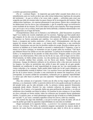 a sonidos que parecieran palabras.
»No sé —continuó Dupin— la impresión que pudo haber causado hasta ahora en su
entendimiento, pero no vacilo en decir que cabe extraer deducciones legítimas de esta parte
del testimonio —la que se refiere a las voces ruda y aguda—, suficientes para crear una
sospecha que debe de orientar todos los pasos futuros de la investigación del misterio. Digo
«deducciones legítimas», sin expresar plenamente lo que pienso. Quiero dar a entender que
las deducciones son las únicas que corresponden, y que la sospecha surge inevitablemente
como resultado de las mismas. No le diré todavía cuál es esta sospecha. Pero tenga presente
que, por lo que a mí se refiere, bastó para dar forma definida y tendencia determinada a mis
investigaciones en el lugar del hecho.
«Transportémonos ahora con la fantasía a esa habitación. ¿Qué buscaremos en primer
lugar? Los medios de evasión empleados por los asesinos. Supongo que bien puedo decir
que ninguno de los dos cree en acontecimientos sobrenaturales. Madame y mademoiselle
L’Espanaye no fueron asesinadas por espíritus. Los autores del hecho eran de carne y
hueso, y escaparon por medios materiales. ¿Cómo, pues? Afortunadamente, sólo hay una
manera de razonar sobre este punto, y esa manera debe conducirnos a una conclusión
definida. Examinemos uno por uno los posibles medios de escape. Resulta evidente que los
asesinos se hallaban en el cuarto donde se encontró a mademoiselle L’Espanaye, o por lo
menos en la pieza contigua, en momentos en que el grupo subía las escaleras. Vale decir
que debemos buscar las salidas en esos dos aposentos. La policía ha levantado los pisos, los
techos y la mampostería de las paredes en todas direcciones. Ninguna salida secreta pudo
escapar a sus observaciones. Pero como no me fío de sus ojos, miré el lugar con los míos.
Efectivamente, no había salidas secretas. Las dos puertas que comunican las habitaciones
con el corredor estaban bien cerradas, con las llaves por dentro. Veamos ahora las
chimeneas. Aunque de diámetro ordinario en los primeros ocho o diez pies por encima de
los hogares, los tubos no permitirían más arriba el paso del cuerpo de un gato grande.
Quedando así establecida la total imposibilidad de escape por las vías mencionadas nos
vemos reducidos a las ventanas. Nadie podría haber huido por la del cuarto delantero, ya
que la muchedumbre reunida lo hubiese visto. Los asesinos tienen que haber pasado, pues,
por las de la pieza trasera. Llevados a esta conclusión de manera tan inequívoca, no nos
corresponde, en nuestra calidad de razonadores, rechazarla por su aparente imposibilidad.
Lo único que cabe hacer es probar que esas aparentes “imposibilidades” no son tales en
realidad.
»Hay dos ventanas en el aposento. Contra una de ellas no hay ningún mueble que la
obstruya, y es claramente visible. La porción inferior de la otra queda oculta por la cabecera
del pesado lecho, que ha sido arrimado a ella. La primera ventana apareció firmemente
asegurada desde dentro. Resistió los más violentos esfuerzos de quienes trataron de
levantarla. En el marco, a la izquierda, había una gran perforación de barreno, y en ella un
solidísimo clavo hundido casi hasta la cabeza. Al examinar la otra ventana se vio que había
un clavo colocado en forma similar; todos los esfuerzos por levantarla fueron igualmente
inútiles. La policía, pues, se sintió plenamente segura de que la huida no se había producido
por ese lado. Y, por tanto, consideró superfluo extraer los clavos y abrir las ventanas.
»Mi examen fue algo más detallado, y eso por la razón que acabo de darle: allí era el
caso de probar que todas las aparentes imposibilidades no eran tales en realidad.
«Seguí razonando en la siguiente forma... a posteriori. Los asesinos escaparon desde
una de esas ventanas. Por tanto, no pudieron asegurar nuevamente los marcos desde el
interior, tal como fueron encontrados (consideración que, dado lo obvio de su carácter,
 