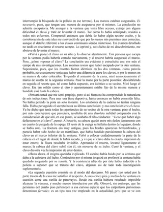 interrumpió la búsqueda de la policía en ese terreno). Los marcos estaban asegurados. Es
necesario, pues, que tengan una manera de asegurarse por sí mismos. La conclusión no
admitía escapatoria. Me acerqué a la ventana que tenía libre acceso, extraje con alguna
dificultad el clavo y traté de levantar el marco. Tal como lo había anticipado, resistió a
todos mis esfuerzos. Comprendí entonces que debía de haber algún resorte oculto, y la
corroboración de esta idea me convenció de que por lo menos mis premisas eran correctas,
aunque el detalle referente a los clavos continuara siendo misterioso. Un examen detallado
no tardó en revelarme el resorte secreto. Lo oprimí y, satisfecho de mi descubrimiento, me
abstuve de levantar el marco.
»Volví a poner el clavo en su sitio y lo observé atentamente. Una persona que escapa
por la ventana podía haberla cerrado nuevamente, y el resorte habría asegurado el marco.
Pero, ¿cómo reponer el clavo? La conclusión era evidente y estrechaba una vez más el
campo de mis investigaciones. Los asesinos tenían que haber escapado por la otra ventana.
Suponiendo, pues, que los resortes fueran idénticos en las dos ventanas, como parecía
probable, necesariamente tenía que haber una diferencia entre los clavos, o por lo menos en
su manera de estar colocados. Trepando al armazón de la cama, miré minuciosamente el
marco de sostén de la segunda ventana. Pasé la mano por la parte posterior, descubriendo
en seguida el resorte que, tal como había supuesto, era idéntico a su vecino. Miré luego el
clavo. Era tan sólido como el otro y aparentemente estaba fijo de la misma manera y
hundido casi hasta la cabeza.
»Pensará usted que me sentí perplejo, pero si así fuera no ha comprendido la naturaleza
de mis inducciones. Para usar una frase deportiva, hasta entonces no había cometido falta.
No había perdido la pista un solo instante. Los eslabones de la cadena no tenían ninguna
falla. Había perseguido el secreto hasta su última conclusión: y esa conclusión era el clavo.
Ya he dicho que tenía todas las apariencias de su vecino de la otra ventana; pero el hecho,
por más concluyente que pareciera, resultaba de una absoluta nulidad comparado con la
consideración de que allí, en ese punto, se acababa el hilo conductor. “Tiene que haber algo
defectuoso en el clavo”, pensé. Al tocarlo, su cabeza quedó entre mis dedos juntamente con
un cuarto de pulgada de la espiga. El resto de la espiga se hallaba dentro del agujero, donde
se había roto. La fractura era muy antigua, pues los bordes aparecían herrumbrados, y
parecía haber sido hecho de un martillazo, que había hundido parcialmente la cabeza del
clavo en el marco inferior de la ventana. Volví a colocar cuidadosamente la parte de la
cabeza en el lugar de donde la había sacado, y vi que el clavo daba la exacta impresión de
estar entero; la fisura resultaba invisible. Apretando el resorte, levanté ligeramente el
marco; la cabeza del clavo subió con él, sin moverse de su lecho. Cerré la ventana, y el
clavo dio otra vez la impresión de estar dentro.
»Hasta ahora, el enigma quedaba explicado. El asesino había huido por la ventana que
daba a la cabecera del lecho. Cerrándose por sí misma (o quizá ex profeso) la ventana había
quedado asegurada por su resorte. Y la resistencia ofrecida por éste había inducido a la
policía a suponer que se trataba del clavo, dejando así de lado toda investigación
suplementaria.
»La segunda cuestión consiste en el modo del descenso. Mi paseo con usted por la
parte trasera de la casa me satisfizo al respecto. A unos cinco pies y medio de la ventana en
cuestión corre una varilla de pararrayos. Desde esa varilla hubiera resultado imposible
alcanzar la ventana, y mucho menos introducirse por ella. Observé, sin embargo, que las
persianas del cuarto piso pertenecen a esa curiosa especie que los carpinteros parisienses
denominan ferrades; es un tipo rara vez empleado en la actualidad, pero que se ve con
 