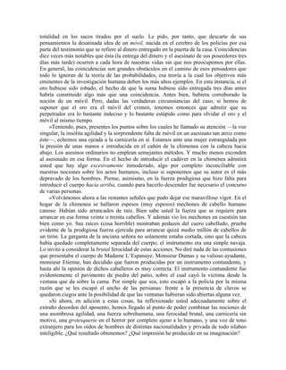 totalidad en los sacos tirados por el suelo. Le pido, por tanto, que descarte de sus
pensamientos la desatinada idea de un móvil, nacida en el cerebro de los policías por esa
parte del testimonio que se refiere al dinero entregado en la puerta de la casa. Coincidencias
diez veces más notables que ésta (la entrega del dinero y el asesinato de sus poseedores tres
días más tarde) ocurren a cada hora de nuestras vidas sin que nos preocupemos por ellas.
En general, las coincidencias son grandes obstáculos en el camino de esos pensadores que
todo lo ignoran de la teoría de las probabilidades, esa teoría a la cual los objetivos más
eminentes de la investigación humana deben los más altos ejemplos. En esta instancia, si el
oro hubiese sido robado, el hecho de que la suma hubiese sido entregada tres días antes
habría constituido algo más que una coincidencia. Antes bien, hubiera corroborado la
noción de un móvil. Pero, dadas las verdaderas circunstancias del caso, si hemos de
suponer que el oro era el móvil del crimen, tenemos entonces que admitir que su
perpetrador era lo bastante indeciso y lo bastante estúpido como para olvidar el oro y el
móvil al mismo tiempo.
»Teniendo, pues, presentes los puntos sobre los cuales he llamado su atención —la voz
singular, la insólita agilidad y la sorprendente falta de móvil en un asesinato tan atroz como
éste—, echemos una ojeada a la carnicería en sí. Estamos ante una mujer estrangulada por
la presión de unas manos e introducida en el cañón de la chimenea con la cabeza hacia
abajo. Los asesinos ordinarios no emplean semejantes métodos. Y mucho menos esconden
al asesinado en esa forma. En el hecho de introducir el cadáver en la chimenea admitirá
usted que hay algo excesivamente inmoderado, algo por completo inconciliable con
nuestras nociones sobre los actos humanos, incluso si suponemos que su autor es el más
depravado de los hombres. Piense, asimismo, en la fuerza prodigiosa que hizo falta para
introducir el cuerpo hacia arriba, cuando para hacerlo descender fue necesario el concurso
de varias personas.
»Volvámonos ahora a las restantes señales que pudo dejar ese maravilloso vigor. En el
hogar de la chimenea se hallaron espesos (muy espesos) mechones de cabello humano
canoso. Habían sido arrancados de raíz. Bien sabe usted la fuerza que se requiere para
arrancar en esa forma veinte o treinta cabellos. Y además vio los mechones en cuestión tan
bien como yo. Sus raíces (cosa horrible) mostraban pedazos del cuero cabelludo, prueba
evidente de la prodigiosa fuerza ejercida para arrancar quizá medio millón de cabellos de
un tirón. La garganta de la anciana señora no solamente estaba cortada, sino que la cabeza
había quedado completamente separada del cuerpo; el instrumento era una simple navaja.
Lo invito a considerar la brutal ferocidad de estas acciones. No diré nada de las contusiones
que presentaba el cuerpo de Madame L’Espanaye. Monsieur Dumas y su valioso ayudante,
monsieur Etienne, han decidido que fueron producidas por un instrumento contundente, y
hasta ahí la opinión de dichos caballeros es muy correcta. El instrumento contundente fue
evidentemente el pavimento de piedra del patio, sobre el cual cayó la víctima desde la
ventana que da sobre la cama. Por simple que sea, esto escapó a la policía por la misma
razón que se les escapó el ancho de las persianas: frente a la presencia de clavos se
quedaron ciegos ante la posibilidad de que las ventanas hubieran sido abiertas alguna vez.
»Si ahora, en adición a estas cosas, ha reflexionado usted adecuadamente sobre el
extraño desorden del aposento, hemos llegado al punto de poder combinar las nociones de
una asombrosa agilidad, una fuerza sobrehumana, una ferocidad brutal, una carnicería sin
motivo, una grotesquerie en el horror por completo ajeno a lo humano, y una voz de tono
extranjero para los oídos de hombres de distintas nacionalidades y privada de todo silabeo
inteligible. ¿Qué resultado obtenemos? ¿Qué impresión he producido en su imaginación?
 