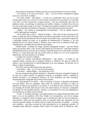Al escuchar las preguntas de Dupin sentí que un estremecimiento recorría mi cuerpo.
—Un maníaco es el autor del crimen —dije—. Un loco furioso escapado de alguna
maison de santé de la vecindad.
—En cierto sentido —dijo Dupin—, su idea no es inaplicable. Pero, aun en sus más
salvajes paroxismos, las voces de los locos jamás coinciden con esa extraña voz escuchada
en lo alto. Los locos pertenecen a alguna nación, y, por más incoherentes que sean sus
palabras, tienen, sin embargo, la coherencia del silabeo. Además, el cabello de un loco no
es como el que ahora tengo en la mano. Arranqué este pequeño mechón de entre los dedos
rígidamente apretados de madame L’Espanaye. ¿Puede decirme qué piensa de ellos?
—¡Dupin... este cabello es absolutamente extraordinario...! ¡No es cabello humano!
—grité, trastornado por completo.
—No he dicho que lo fuera —repuso mi amigo—. Pero antes de que resolvamos este
punto, le ruego que mire el bosquejo que he trazado en este papel. Es un facsímil de lo que
en una parte de las declaraciones de los testigos se describió como «contusiones negruzcas,
y profundas huellas de uñas» en la garganta de mademoiselle L’Espanaye, y en otra
(declaración de los señores Dumas y Etienne) como «una serie de manchas lívidas que,
evidentemente, resultaban de la presión de unos dedos».
«Notará usted —continuó mi amigo, mientras desplegaba el papel— que este diseño
indica una presión firme y fija. No hay señal alguna de deslizamiento. Cada dedo mantuvo
(probablemente hasta la muerte de la víctima) su terrible presión en el sitio donde se hundió
primero. Le ruego ahora que trate de colocar todos sus dedos a la vez en las respectivas
impresiones, tal como aparecen en el dibujo.
Lo intenté sin el menor resultado.
—Quizá no estemos procediendo debidamente —dijo Dupin—. El papel es una
superficie plana, mientras que la garganta humana es cilíndrica. He aquí un rodillo de
madera, cuya circunferencia es aproximadamente la de una garganta. Envuélvala con el
dibujo y repita el experimento.
Así lo hice, pero las dificultades eran aún mayores.
—Esta marca —dije— no es la de una mano humana.
—Lea ahora —replicó Dupin— este pasaje de Cuvier.
Era una minuciosa descripción anatómica y descriptiva del gran orangután leonado de
las islas de la India oriental. La gigantesca estatura, la prodigiosa fuerza y agilidad, la
terrible ferocidad y las tendencias imitativas de estos mamíferos son bien conocidas.
Instantáneamente comprendí todo el horror del asesinato.
—La descripción de los dedos —dije al terminar la lectura—concuerda exactamente
con este dibujo. Sólo un orangután, entre todos los animales existentes, es capaz de
producir las marcas que aparecen en su diseño. Y el mechón de pelo coincide en un todo
con el pelaje de la bestia descrita por Cuvier. De todas maneras, no alcanzo a comprender
los detalles de este aterrador misterio. Además, se escucharon dos voces que disputaban y
una de ellas era, sin duda, la de un francés.
—Cierto, Y recordará usted que, casi unánimemente, los testigos declararon haber oído
decir a esa voz las palabras: Mon Dieu! Dadas las circunstancias, uno de los testigos
(Montani, el confitero) acertó al sostener que la exclamación tenía un tono de reproche o
reconvención. Sobre esas dos palabras, pues, he apoyado todas mis esperanzas de una
solución total del enigma. Un francés estuvo al tanto del asesinato. Es posible —e incluso
muy probable— que fuera inocente de toda participación en el sangriento episodio. El
orangután pudo habérsele escapado. Quizá siguió sus huellas hasta la habitación; pero,
 