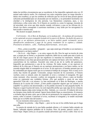 dadas las terribles circunstancias que se sucedieron, le fue imposible capturarlo otra vez. El
animal anda todavía suelto. No continuaré con estas conjeturas (pues no tengo derecho a
darles otro nombre), ya que las sombras de reflexión que les sirven de base poseen apenas
suficiente profundidad para ser alcanzadas por mi intelecto, y no pretenderé mostrarlas con
claridad a la inteligencia de otra persona. Las llamaremos conjeturas, pues, y nos
referiremos a ellas como tales. Si el francés en cuestión es, como lo supongo, inocente de
tal atrocidad, este aviso que deje anoche cuando volvíamos a casa en las oficinas de Le
Monde (un diario consagrado a cuestiones marítimas y muy leído por los navegantes) lo
hará acudir a nuestra casa.
Me alcanzó un papel, donde leí:
CAPTURADO.—En el Bois de Boulogne, en la mañana del... (la mañana del asesinato),
se ha capturado un gran orangután leonado de la especie de Borneo. Su dueño (de quien se
sabe que es un marinero perteneciente a un barco maltés) puede reclamarlo, previa
identificación satisfactoria y pago de los gastos resultantes de su captura y cuidado.
Presentarse al número... calle... Faubourg Saint-Germain... tercer piso.
—Pero, ¿cómo es posible —pregunté— que sepa usted que el hombre es un marinero y
que pertenece a un barco maltes?
—No lo sé —dijo Dupin— y no estoy seguro de ello. Pero he aquí un trocito de cinta
que, a juzgar por su forma y su grasienta condición, debió de ser usado para atar el pelo en
una de esas largas queues de que tan orgullosos se muestran los marineros. Además, el
nudo pertenece a esa clase que pocas personas son capaces de hacer, salvo los marinos, y es
característico de los malteses. Encontré esta cinta al pie de la varilla del pararrayos.
Imposible que perteneciera a una de las víctimas. De todos modos, si me equivoco al
deducir de la cinta que el francés era un marinero perteneciente a un barco maltes, no he
causado ningún daño al estamparlo en el aviso. Si me equivoco, el hombre pensará que me
he confundido por alguna razón que no se tomará el trabajo de averiguar. Pero si estoy en lo
cierto, hay mucho de ganado. Conocedor, aunque inocente de los asesinatos, el francés
vacilará, como es natural, antes de responder al aviso y reclamar el orangután. He aquí
cómo razonará: «Soy inocente y pobre; mi orangután es muy valioso y para un hombre
como yo representa una verdadera fortuna. ¿Por qué perderlo a causa de una tonta
aprensión? Está ahí, a mi alcance. Lo han encontrado en el Bois de Boulogne, a mucha
distancia de la escena del crimen. ¿Cómo podría sospechar alguien que ese animal es el
culpable? La policía está desorientada y no ha podido encontrar la más pequeña huella. Si
llegaran a seguir la pista del mono, les será imposible probar que supe algo de los crímenes
o echarme alguna culpa como testigo de ellos. Además, soy conocido. El redactor del aviso
me designa como dueño del animal. Ignoro hasta dónde llega su conocimiento. Si renuncio
a reclamar algo de tanto valor, que se sabe de mi pertenencia, las sospechas recaerán, por lo
menos, sobre el animal. Contestaré al aviso, recobraré el orangután y lo tendré encerrado
hasta que no se hable más del asunto.»
En ese momento oímos pasos en la escalera.
—Prepare las pistolas —dijo Dupin—, pero no las use ni las exhiba hasta que le haga
una seña.
La puerta de entrada de la casa había quedado abierta y el visitante había entrado sin
llamar, subiendo algunos peldaños de la escalera. Pero, de pronto, pareció vacilar y lo
oímos bajar. Dupin corría ya a la puerta cuando advertimos que volvía a subir. Esta vez no
 