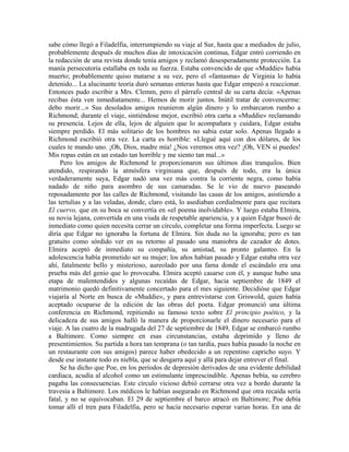 sabe cómo llegó a Filadelfia, interrumpiendo su viaje al Sur, hasta que a mediados de julio,
probablemente después de muchos días de intoxicación continua, Edgar entró corriendo en
la redacción de una revista donde tenía amigos y reclamó desesperadamente protección. La
manía persecutoria estallaba en toda su fuerza. Estaba convencido de que «Muddie» había
muerto; probablemente quiso matarse a su vez, pero el «fantasma» de Virginia lo había
detenido... La alucinante teoría duró semanas enteras hasta que Edgar empezó a reaccionar.
Entonces pudo escribir a Mrs. Clemm, pero el párrafo central de su carta decía: «Apenas
recibas ésta ven inmediatamente... Hemos de morir juntos. Inútil tratar de convencerme:
debo morir...» Sus desolados amigos reunieron algún dinero y lo embarcaron rumbo a
Richmond; durante el viaje, sintiéndose mejor, escribió otra carta a «Muddie» reclamando
su presencia. Lejos de ella, lejos de alguien que lo acompañara y cuidara, Edgar estaba
siempre perdido. El más solitario de los hombres no sabía estar solo. Apenas llegado a
Richmond escribió otra vez. La carta es horrible: «Llegué aquí con dos dólares, de los
cuales te mando uno. ¡Oh, Dios, madre mía! ¿Nos veremos otra vez? ¡Oh, VEN si puedes!
Mis ropas están en un estado tan horrible y me siento tan mal...»
Pero los amigos de Richmond le proporcionaron sus últimos días tranquilos. Bien
atendido, respirando la atmósfera virginiana que, después de todo, era la única
verdaderamente suya, Edgar nadó una vez más contra la corriente negra, como había
nadado de niño para asombro de sus camaradas. Se le vio de nuevo paseando
reposadamente por las calles de Richmond, visitando las casas de los amigos, asistiendo a
las tertulias y a las veladas, donde, claro está, lo asediaban cordialmente para que recitara
El cuervo, que en su boca se convertía en «el poema inolvidable». Y luego estaba Elmira,
su novia lejana, convertida en una viuda de respetable apariencia, y a quien Edgar buscó de
inmediato como quien necesita cerrar un círculo, completar una forma imperfecta. Luego se
diría que Edgar no ignoraba la fortuna de Elmira. Sin duda no la ignoraba; pero es tan
gratuito como sórdido ver en su retorno al pasado una maniobra de cazador de dotes.
Elmira aceptó de inmediato su compañía, su amistad, su pronto galanteo. En la
adolescencia había prometido ser su mujer; los años habían pasado y Edgar estaba otra vez
ahí, fatalmente bello y misterioso, aureolado por una fama donde el escándalo era una
prueba más del genio que lo provocaba. Elmira aceptó casarse con él, y aunque hubo una
etapa de malentendidos y algunas recaídas de Edgar, hacia septiembre de 1849 el
matrimonio quedó definitivamente concertado para el mes siguiente. Decidióse que Edgar
viajaría al Norte en busca de «Muddie», y para entrevistarse con Griswold, quien había
aceptado ocuparse de la edición de las obras del poeta. Edgar pronunció una última
conferencia en Richmond, repitiendo su famoso texto sobre El principio poético, y la
delicadeza de sus amigos halló la manera de proporcionarle el dinero necesario para el
viaje. A las cuatro de la madrugada del 27 de septiembre de 1849, Edgar se embarcó rumbo
a Baltimore. Como siempre en esas circunstancias, estaba deprimido y lleno de
presentimientos. Su partida a hora tan temprana (o tan tardía, pues había pasado la noche en
un restaurante con sus amigos) parece haber obedecido a un repentino capricho suyo. Y
desde ese instante todo es niebla, que se desgarra aquí y allá para dejar entrever el final.
Se ha dicho que Poe, en los períodos de depresión derivados de una evidente debilidad
cardiaca, acudía al alcohol como un estimulante imprescindible. Apenas bebía, su cerebro
pagaba las consecuencias. Este círculo vicioso debió cerrarse otra vez a bordo durante la
travesía a Baltimore. Los médicos le habían asegurado en Richmond que otra recaída sería
fatal, y no se equivocaban. El 29 de septiembre el barco atracó en Baltimore; Poe debía
tomar allí el tren para Filadelfia, pero se hacía necesario esperar varias horas. En una de
 