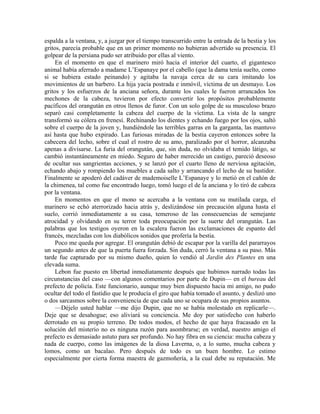 espalda a la ventana, y, a juzgar por el tiempo transcurrido entre la entrada de la bestia y los
gritos, parecía probable que en un primer momento no hubieran advertido su presencia. El
golpear de la persiana pudo ser atribuido por ellas al viento.
En el momento en que el marinero miró hacia el interior del cuarto, el gigantesco
animal había aferrado a madame L’Espanaye por el cabello (que la dama tenía suelto, como
si se hubiera estado peinando) y agitaba la navaja cerca de su cara imitando los
movimientos de un barbero. La hija yacía postrada e inmóvil, víctima de un desmayo. Los
gritos y los esfuerzos de la anciana señora, durante los cuales le fueron arrancados los
mechones de la cabeza, tuvieron por efecto convertir los propósitos probablemente
pacíficos del orangután en otros llenos de furor. Con un solo golpe de su musculoso brazo
separó casi completamente la cabeza del cuerpo de la víctima. La vista de la sangre
transformó su cólera en frenesí. Rechinando los dientes y echando fuego por los ojos, saltó
sobre el cuerpo de la joven y, hundiéndole las terribles garras en la garganta, las mantuvo
así hasta que hubo expirado. Las furiosas miradas de la bestia cayeron entonces sobre la
cabecera del lecho, sobre el cual el rostro de su amo, paralizado por el horror, alcanzaba
apenas a divisarse. La furia del orangután, que, sin duda, no olvidaba el temido látigo, se
cambió instantáneamente en miedo. Seguro de haber merecido un castigo, pareció deseoso
de ocultar sus sangrientas acciones, y se lanzó por el cuarto lleno de nerviosa agitación,
echando abajo y rompiendo los muebles a cada salto y arrancando el lecho de su bastidor.
Finalmente se apoderó del cadáver de mademoiselle L’Espanaye y lo metió en el cañón de
la chimenea, tal como fue encontrado luego, tomó luego el de la anciana y lo tiró de cabeza
por la ventana.
En momentos en que el mono se acercaba a la ventana con su mutilada carga, el
marinero se echó aterrorizado hacia atrás y, deslizándose sin precaución alguna hasta el
suelo, corrió inmediatamente a su casa, temeroso de las consecuencias de semejante
atrocidad y olvidando en su terror toda preocupación por la suerte del orangután. Las
palabras que los testigos oyeron en la escalera fueron las exclamaciones de espanto del
francés, mezcladas con los diabólicos sonidos que profería la bestia.
Poco me queda por agregar. El orangután debió de escapar por la varilla del pararrayos
un segundo antes de que la puerta fuera forzada. Sin duda, cerró la ventana a su paso. Más
tarde fue capturado por su mismo dueño, quien lo vendió al Jardin des Plantes en una
elevada suma.
Lebon fue puesto en libertad inmediatamente después que hubimos narrado todas las
circunstancias del caso —con algunos comentarios por parte de Dupin— en el bureau del
prefecto de policía. Este funcionario, aunque muy bien dispuesto hacia mi amigo, no pudo
ocultar del todo el fastidio que le producía el giro que había tomado el asunto, y deslizó uno
o dos sarcasmos sobre la conveniencia de que cada uno se ocupara de sus propios asuntos.
—Déjelo usted hablar —me dijo Dupin, que no se había molestado en replicarle—.
Deje que se desahogue; eso aliviará su conciencia. Me doy por satisfecho con haberlo
derrotado en su propio terreno. De todos modos, el hecho de que haya fracasado en la
solución del misterio no es ninguna razón para asombrarse; en verdad, nuestro amigo el
prefecto es demasiado astuto para ser profundo. No hay fibra en su ciencia: mucha cabeza y
nada de cuerpo, como las imágenes de la diosa Laverna, o, a lo sumo, mucha cabeza y
lomos, como un bacalao. Pero después de todo es un buen hombre. Lo estimo
especialmente por cierta forma maestra de gazmoñería, a la cual debe su reputación. Me
 