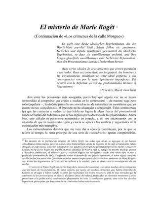 El misterio de Marie Rogêt 11
(Continuación de «Los crímenes de la calle Morgue»)
Es giebt eine Reihe idealischer Begebenheiten, die der
Wirklichkeit parallel läuft. Selten fallen sie zusammen.
Menschen und Zufälle modificiren gewöhnlich die idealische
Begebenheit, so dass sie unvollkommen ercheint, und ihre
Folgen gleichfalls unvollkommen sind. So bei der Reformation;
statt des Protestantismus kam das Lutherthum hervor.
(Hay series ideales de acaecimientos que corren paralelos
a los reales. Rara vez coinciden; por lo general, los hombres y
las circunstancias modifican la serie ideal perfecta, y sus
consecuencias son por lo tanto igualmente imperfectas. Tal
ocurrió con la Reforma: en vez del protestantismo tuvimos el
luteranismo.)
(NOVALIS, Moral Ansichten)
Aun entre los pensadores más sosegados, pocos hay que alguna vez no se hayan
sorprendido al comprobar que creían a medias en lo sobrenatural —de manera vaga pero
sobrecogedora—, basándose para ello en coincidencias de naturaleza tan asombrosa que, en
cuanto meras coincidencias, el intelecto no ha alcanzado a aprehender. Tales sentimientos
(ya que las creencias a medias de que hablo no logran la plena fuerza del pensamiento)
nunca se borran del todo hasta que se los explica por la doctrina de las posibilidades. Ahora
bien, este cálculo es puramente matemático en esencia, y así nos encontramos con la
anomalía de que la ciencia más rígida y exacta se aplica a las sombras y vaguedades de la
especulación más intangible.
Los extraordinarios detalles que me toca dar a conocer constituyen, por lo que se
refiere al tiempo, la rama principal de una serie de coincidencias apenas comprensibles,
11
En ocasión de la publicación original de Marie Rogêt, las notas que ahora se agregan al pie fueron
consideradas innecesarias; pero los varios años transcurridos desde la tragedia en la cual se funda este relato
obligan a incorporarlas, así como a decir en pocas palabras el propósito general del presente escrito. Una joven
llamada Mary Cecilia Rogers fue asesinada en las cercanías de Nueva York y, aunque su muerte produjo intensa
y duradera conmoción, el misterio que la rodeaba seguía sin resolverse cuando este relato fue escrito y
publicado (noviembre de 1842). Fingiendo narrar el destino de una grisette parisiense, el autor siguió con todo
detalle los hechos esenciales (parafraseando los menos importantes) del verdadero asesinato de Mary Rogers.
Así, todos los argumentos de la ficción se aplican a la verdad, pues su objeto era la investigación de esa
verdad.
El misterio de Marie Rogêt fue escrito lejos de la escena del asesinato y sin otros medios de investigación
que los datos de los periódicos. EL autor careció, por tanto, de muchos elementos que habría obtenido de
hallarse en el lugar y haber podido recorrer las vecindades. De todos modos no está de más recordar que la
confesión de dos personas (una de ellas la madame Deluc del relato), efectuadas en distintos momentos y muy
posteriores a la publicación, confirmaron plenamente no sólo la conclusión general, sino todos los detalles
hipotéticos principales por los cuales dicha conclusión había sido alcanzada.
 