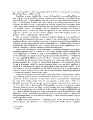 cuya rama secundaria o final reconocerán todos los lectores en el reciente asesinato de
Mary Cecilia Rogers, en Nueva York.
Cuando en un relato titulado «Los crímenes de la calle Morgue», publicado hace un
año, traté de poner de manifiesto algunas notables características de la mentalidad de mi
amigo, el chevalier C. Auguste Dupin, no se me ocurrió que volvería jamás a ocuparme del
tema. Era mi intención describir esas características, y su objeto fue plenamente logrado
dentro de la terrible serie de circunstancias que pusieron de manifiesto el modo de ser de
Dupin. Podría haber aducido otros ejemplos, pero no hubieran resultado más probatorios.
Los recientes sucesos, sin embargo, con su sorprendente desarrollo, me obligan a
proporcionar nuevos detalles que tendrán la apariencia de una confesión forzada. Pero,
luego de lo que he oído en estos últimos tiempos, sería verdaderamente extraño que
guardara silencio sobre lo que vi y oí hace mucho.
Una vez resuelta la tragedia de la muerte de madame L’Espanaye y su hija, Dupin se
despreocupó inmediatamente del asunto y recayó en sus viejos hábitos de melancólica
ensoñación. Por mi parte, inclinado como soy a la abstracción, no dejé de acompañarlo en
su humor; seguíamos ocupando las mismas habitaciones en el Faubourg Saint-Germain, y
abandonamos toda preocupación por el futuro para sumergirnos plácidamente en el
presente, reduciendo a sueños el mortecino mundo que nos rodeaba.
Estos sueños, sin embargo, solían interrumpirse. Fácilmente se imaginará que el papel
desempeñado por mi amigo en el drama de la rue Morgue no había dejado de impresionar a
la policía parisiense. El nombre de Dupin se había vuelto familiar a todos sus miembros. La
sencilla naturaleza de aquellas inducciones por la cuales había desenredado el misterio no
fue nunca explicado por Dupin a nadie, fuera de mí —ni siquiera al prefecto—, por lo cual
no sorprenderá que su intervención se considerara poco menos que milagrosa, o que las
aptitudes analíticas del chevalier le valieran fama de intuitivo. Su franqueza lo hubiera
llevado a desengañar a todos los que creyeran esto último, pero su humor indolente lo
alejaba de la reiteración de un tópico que había dejado de interesarle hacía mucho. Fue así
como Dupin se convirtió en el blanco de las miradas de la policía, y en no pocos casos la
prefectura trató de contratar sus servicios. Uno de los ejemplos más notables lo proporcionó
el asesinato de una joven llamada Marie Rogêt.
El hecho ocurrió unos dos años después de las atrocidades de la rue Morgue. Marie,
cuyo nombre y apellido llamarán inmediatamente la atención por su parecido con los de la
infortunada vendedora de cigarros de Nueva York, era hija única de la viuda Estelle Rogêt.
Su padre había muerto cuando Marie era muy pequeña, y desde entonces hasta unos
dieciocho meses antes del asesinato que nos ocupa, madre e hija habían vivido juntas en la
rue Pavee Saint André12
, donde la señora Rogêt, ayudada por la joven, dirigía una pensión.
Las cosas siguieron así hasta que Marie cumplió veintidós años, y su gran belleza atrajo la
atención de un perfumista que ocupaba uno de los negocios en la galería del Palais Royal,
cuya clientela principal la constituían los peligrosos aventureros que infestaban la vecindad.
Monsieur Le Blanc13
no ignoraba las ventajas de que la bella Marie atendiera la perfumería,
y su generosa propuesta fue prontamente aceptada por la joven, aunque su madre no dejó de
mostrar alguna vacilación.
Las previsiones del comerciante se cumplieron, y sus salones no tardaron en hacerse
famosos gracias a los encantos de la vivaz grisette. Un año llevaba ésta en su empleo,
12
Nassau Street.
13
Anderson.
 
