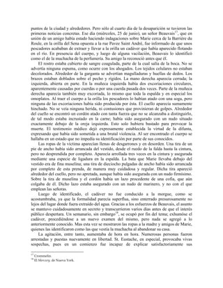 puntos de la ciudad y alrededores. Pero sólo al cuarto día de la desaparición se tuvieron las
primeras noticias concretas. Ese día (miércoles, 25 de junio), un señor Beauvais17
, que en
unión de un amigo había estado haciendo indagaciones sobre Marie cerca de la Barrière du
Roule, en la orilla del Sena opuesta a la rue Pavee Saint André, fue informado de que unos
pescadores acababan de extraer y llevar a la orilla un cadáver que había aparecido flotando
en el río. En presencia del cuerpo, y luego de alguna vacilación, Beauvais lo identificó
como el de la muchacha de la perfumería. Su amigo la reconoció antes que él.
El rostro estaba cubierto de sangre coagulada, parte de la cual salía de la boca. No se
advertía ninguna espuma, como ocurre con los ahogados. Los tejidos celulares no estaban
decolorados. Alrededor de la garganta se advertían magulladuras y huellas de dedos. Los
brazos estaban doblados sobre el pecho y rígidos. La mano derecha aparecía cerrada; la
izquierda, abierta en parte. En la muñeca izquierda había dos excoriaciones circulares,
aparentemente causadas por cuerdas o por una cuerda pasada dos veces. Parte de la muñeca
derecha aparecía también muy excoriada, lo mismo que toda la espalda y en especial los
omoplatos. Al traer el cuerpo a la orilla los pescadores lo habían atado con una soga, pero
ninguna de las excoriaciones había sido producida por ésta. El cuello aparecía sumamente
hinchado. No se veía ninguna herida, ni contusiones que provinieran de golpes. Alrededor
del cuello se encontró un cordón atado con tanta fuerza que no se alcanzaba a distinguirlo,
de tal modo estaba incrustado en la carne; había sido asegurado con un nudo situado
exactamente debajo de la oreja izquierda. Esto solo hubiera bastado para provocar la
muerte. El testimonio médico dejó expresamente establecida la virtud de la difunta,
expresando que había sido sometida a una brutal violencia. Al ser encontrado el cuerpo se
hallaba en un estado que no impedía su identificación por parte de sus conocidos.
Las ropas de la víctima aparecían llenas de desgarrones y en desorden. Una tira de un
pie de ancho había sido arrancada del vestido, desde el ruedo de la falda hasta la cintura,
pero no desprendida por completo. Aparecía arrollada tres veces en la cintura y asegurada
mediante una especie de ligadura en la espalda. La bata que Marie llevaba debajo del
vestido era de fina muselina; una tira de dieciocho pulgadas de ancho había sido arrancada
por completo de esta prenda, de manera muy cuidadosa y regular. Dicha tira apareció
alrededor del cuello, pero no apretada, aunque había sido asegurada con un nudo firmísimo.
Sobre la tira de muselina y el cordón había un lazo procedente de una cofia, que aún
colgaba de él. Dicho lazo estaba asegurado con un nudo de marinero, y no con el que
emplean las señoras.
Luego de identificado, el cadáver no fue conducido a la morgue, como se
acostumbraba, ya que la formalidad parecía superflua, sino enterrado presurosamente no
lejos del lugar donde fuera extraído del agua. Gracias a los esfuerzos de Beauvais, el asunto
se mantuvo cuidadosamente en secreto y transcurrieron varios días antes de que el interés
público despertara. Un semanario, sin embargo18
, se ocupó por fin del tema; exhumóse el
cadáver, procediéndose a un nuevo examen del mismo, pero nada se agregó a lo
anteriormente conocido. Mas esta vez se mostraron las ropas a la madre y amigos de Marie,
quienes las identificaron como las que vestía la muchacha al abandonar su casa.
La agitación, entre tanto, aumentaba de hora en hora. Numerosas personas fueron
arrestadas y puestas nuevamente en libertad. St. Eustache, en especial, provocaba vivas
sospechas, pues en un comienzo fue incapaz de explicar satisfactoriamente sus
17
Crommelin.
18
El Mercury, de Nueva York.
 