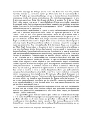 movimientos a lo largo del domingo en que Marie salió de su casa. Más tarde, empero,
presentó a monsieur G... testimonios escritos que daban cuenta clara de cada hora del día en
cuestión. A medida que transcurría el tiempo sin que se hiciera el menor descubrimiento,
empezaron a circular mil rumores contradictorios, y los periodistas se entregaron a la tarea
de proponer sugestiones. Entre ellas, la que más llamó la atención fue la de que Marie
Rogêt estaba todavía viva, y que el cuerpo hallado en el Sena correspondía a alguna otra
desventurada mujer. Creo oportuno someter al lector los pasajes que contienen la sugestión
aludida. Son transcripción literal de artículos aparecidos en L’Etoile19
, periódico redactado
habitualmente con mucha competencia.
«Mademoiselle Rogêt abandonó la casa de su madre en la mañana del domingo 22 de
junio, con el ostensible propósito de visitar a su tía o a algún otro pariente en la rue des
Drômes. Desde esa hora, nadie parece haber vuelto a verla. No hay la menor huella ni
noticia. Hasta la fecha, por lo menos, no se ha presentado nadie que la haya visto una vez
que salió de la casa materna. Ahora bien, aunque carecemos de testimonios de que Marie
Rogêt se hallaba aún entre los vivos después de las nueve de la mañana del domingo 22 de
junio, hay pruebas de que lo estaba hasta esa hora. El miércoles, a mediodía, un cuerpo de
mujer fue descubierto a flote cerca de la orilla de la Barrière du Roule. Aun presumiendo
que Marie Rogêt fuera arrojada al río dentro de las tres horas siguientes a la salida de su
casa, esto significa un término de tres días, hora más o menos, desde el momento en que
abandonó su hogar. Pero sería absurdo suponer que el asesinato (si se trata de un asesinato)
pudo ser consumado lo bastante pronto para permitir a los perpetradores arrojar el cuerpo al
río antes de medianoche. Quienes cometen tan horribles crímenes prefieren la oscuridad a
la luz... Vemos así que, si el cuerpo hallado en el río era el de Marie Rogêt, sólo pudo estar
en el agua dos días y medio, o tres como máximo. Las experiencias han demostrado que los
cuerpos de los ahogados, o de los arrojados al agua inmediatamente después de una muerte
violenta, requieren de seis a diez días para que la descomposición esté lo bastante avanzada
como para devolverlos a la superficie. Incluso si se dispara un cañonazo sobre el lugar
donde hay un cadáver, y éste sube a la superficie antes de una inmersión de cinco o seis
días, volverá a hundirse si no se lo amarra. Preguntamos ahora: ¿qué pudo determinar
semejante alteración en el curso natural de las cosas? Si el cuerpo, maltratado como estaba,
hubiera permanecido en tierra hasta la noche del martes, no habría dejado de aparecer en la
costa alguna huella de los asesinos. Asimismo, resulta dudoso que el cuerpo hubiera subido
tan pronto a flote, aun lanzado al agua después de dos días de producida la muerte. Y, lo
que es más, parece altamente improbable que los miserables capaces de semejante crimen
hayan arrojado el cadáver al agua sin atarle algún peso para mantenerlo sumergido, cosa
que no ofrecía la menor dificultad.»
El articulista continúa arguyendo que el cuerpo debió de estar en el agua «no solamente
tres días, sino, por lo menos, cinco veces ese tiempo», pues aparecía tan descompuesto que
Beauvais tuvo gran dificultad para identificarlo. Este último punto, empero, fue plenamente
refutado. Continúo traduciendo:
«¿En qué se basa, pues, monsieur Beauvais para afirmar que no duda de que el cuerpo
es el de Marie Rogêt? Sabemos que procedió a desgarrar la manga del vestido y que afirmó
que había advertido en el brazo marcas que probaban su identidad. El público habrá
pensado que se trataba de alguna cicatriz o cicatrices. Pero monsieur Beauvais se limitó a
frotar el brazo y comprobar que tenía vello, lo cual es el detalle menos concluyente que nos
19
Brother Jonathan, de Nueva York, dirigido por H. Hastings Weld, Esq.
 