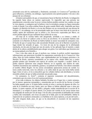 arrastrado cerca del río, maltratado y, finalmente, asesinado. Le Commerciel20
periódico de
gran influencia, combatía, sin embargo, vigorosamente esta opinión popular. Cito uno o dos
pasajes de sus columnas:
«Estamos persuadidos de que, al encaminarse hacia la Barrière du Roule, la indagación
ha seguido hasta ahora un camino equivocado. Es imposible que una persona tan
popularmente conocida como la joven víctima hubiera podido caminar tres cuadras sin que
la viera alguien, y cualquiera que la hubiese visto la recordaría, porque su figura interesaba
a todo el mundo. Las calles estaban llenas de gente cuando Marie salió. Imposible que haya
llegado a la Barrière du Roule o a la rue des Drômes sin ser reconocida por una docena de
testigos. Y, sin embargo, no se ha presentado nadie que la haya visto fuera de la casa de su
madre; aparte del testimonio que se refiere a las intenciones expresadas por Marie, no
existe prueba alguna de que realmente haya salido de su casa.
»El traje de la víctima había sido desgarrado, arrollado a su cintura y atado; el
propósito era llevar el cadáver como se lleva un envoltorio. Si el asesinato hubiera sido
cometido en la Barrière du Roule no habría habido la menor necesidad de semejante cosa.
El hecho de que el cuerpo haya sido encontrado flotando cerca de la Barrière no prueba el
lugar donde fue arrojado al agua... Un trozo de una de las enaguas de la infortunada
muchacha, de dos pies de largo por uno de ancho, le fue aplicado bajo el mentón y atado
detrás de la cabeza, probablemente para ahogar sus gritos. Los individuos que hicieron esto
no tenían pañuelo en el bolsillo.»
Uno o dos días antes de que el prefecto nos visitara, la policía recibió importantes
informaciones que parecieron invalidar los argumentos esenciales de Le Commerciel. Dos
niños, hijos de cierta madame Deluc, que vagabundeaban por los bosques próximos a la
Barrière du Roule, entraron casualmente en un espeso soto, donde había tres o cuatro
grandes piedras que formaban una especie de asiento con respaldo y escabel. Sobre la
piedra superior aparecían unas enaguas blancas; en la segunda, una chalina de seda.
También encontraron una sombrilla, guantes y un pañuelo de bolsillo. Este último ostentaba
el nombre «Marie Rogêt». En las zarzas circundantes aparecieron jirones de vestido. La
tierra estaba removida, rotos los arbustos y no cabía duda de que una lucha había tenido
lugar. Entre el soto y el río se descubrió que los vallados habían sido derribados y la tierra
mostraba señales de que se había arrastrado una pesada carga.
Un semanario, Le Soleil21
, contenía el siguiente comentario del descubrimiento,
comentario que era como el eco de la prensa parisiense:
«Con toda evidencia, los objetos hallados llevaban en el lugar tres o cuatro semanas,
por lo menos; aparecían estropeados y enmohecidos por la acción de las lluvias; el moho
los había pegado entre sí. El pasto había crecido en torno y encima de algunos de ellos. La
seda de la sombrilla era muy fuerte, pero sus fibras se habían adherido unas a otras por
dentro. La parte superior, de tela doble y plegada, estaba enmohecida por la acción de la
intemperie y se rompió al querer abrirla. Los jirones del vestido en las zarzas tenían unas
tres pulgadas de ancho por seis de largo. Uno de ellos correspondía al dobladillo del vestido
y había sido remendado; otro trozo era parte de la falda, pero no del dobladillo. Daban la
impresión de ser pedazos arrancados y se hallaban en la zarza espinosa, a un pie del suelo...
No cabe ninguna duda, pues, de que se ha descubierto el escenario de tan espantoso
atentado.»
20
Journal of Commerce, Nueva York.
21
Saturday Evening Post, de Filadelfia, dirigido por C. I. Peterson, Esq.
 