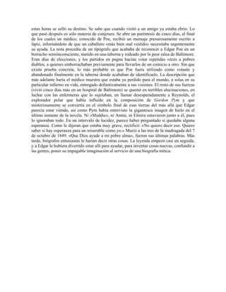 estas horas se selló su destino. Se sabe que cuando visitó a un amigo ya estaba ebrio. Lo
que pasó después es sólo materia de conjetura. Se abre un paréntesis de cinco días, al final
de los cuales un médico, conocido de Poe, recibió un mensaje presurosamente escrito a
lápiz, informándolo de que un caballero «más bien mal vestido» necesitaba urgentemente
su ayuda. La nota procedía de un tipógrafo que acababa de reconocer a Edgar Poe en un
borracho semiinconsciente, metido en una taberna y rodeado por la peor ralea de Baltimore.
Eran días de elecciones, y los partidos en pugna hacían votar repetidas veces a pobres
diablos, a quienes emborrachaban previamente para llevarlos de un comicio a otro. Sin que
exista prueba concreta, lo más probable es que Poe fuera utilizado como votante y
abandonado finalmente en la taberna donde acababan de identificarlo. La descripción que
más adelante haría el médico muestra que estaba ya perdido para el mundo, a solas en su
particular infierno en vida, entregado definitivamente a sus visiones. El resto de sus fuerzas
(vivió cinco días más en un hospital de Baltimore) se quemó en terribles alucinaciones, en
luchar con las enfermeras que lo sujetaban, en llamar desesperadamente a Reynolds, el
explorador polar que había influido en la composición de Gordon Pym y que
misteriosamente se convertía en el símbolo final de esas tierras del más allá que Edgar
parecía estar viendo, así como Pym había entrevisto la gigantesca imagen de hielo en el
último instante de la novela. Ni «Muddie», ni Annie, ni Elmira estuvieron junto a él, pues
lo ignoraban todo. En un intervalo de lucidez, parece haber preguntado si quedaba alguna
esperanza. Como le dijeran que estaba muy grave, rectificó: «No quiero decir eso. Quiero
saber si hay esperanza para un miserable como yo.» Murió a las tres de la madrugada del 7
de octubre de 1849. «Que Dios ayude a mi pobre alma», fueron sus últimas palabras. Más
tarde, biógrafos entusiastas le harían decir otras cosas. La leyenda empezó casi en seguida,
y a Edgar le hubiera divertido estar allí para ayudar, para inventar cosas nuevas, confundir a
las gentes, poner su impagable imaginación al servicio de una biografía mítica.
 