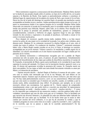 Otros testimonios surgieron a consecuencia del descubrimiento. Madame Deluc declaró
ser la dueña de una posada situada sobre el camino, no lejos de la orilla del río, en la parte
opuesta a la Barrière du Roule. Esta región es particularmente solitaria y constituye el
habitual lugar de esparcimiento de los pájaros de cuenta de París, que cruzan el río en bote.
Hacia las tres de la tarde del domingo en cuestión llegó a la posada una muchacha a quien
acompañaba un hombre joven y moreno. Ambos permanecieron algún tiempo en la casa. Al
partir se encaminaron rumbo a los espesos bosques de la vecindad. Madame Deluc había
observado con atención el tocado de la muchacha, pues le recordaba mucho uno que había
tenido una parienta suya fallecida. Reparó, sobre todo, en la chalina. Poco después de la
partida de la pareja se presentó una pandilla de malandrines, quienes se condujeron
escandalosamente, comieron y bebieron sin pagar, siguieron luego la ruta que habían
tomado los dos jóvenes y regresaron a la posada al anochecer, volviendo a cruzar el río
como si tuvieran mucha prisa.
Poco después de oscurecer, aquella misma tarde, madame Deluc y su hijo mayor
oyeron los gritos de una mujer en la vecindad de la posada. Los gritos eran violentos, pero
duraron poco. Madame D. no solamente reconoció la chalina hallada en el soto, sino el
vestido que tenía el cadáver. Un conductor de ómnibus, Valence22
, testimonió asimismo
haber visto a Marie Rogêt cuando cruzaba en un ferry el Sena, el domingo en cuestión,
acompañada por un joven moreno. Valence conocía a la muchacha y estaba seguro de su
identidad. Los efectos encontrados en el soto fueron reconocidos sin lugar a dudas por los
parientes de la víctima.
Los distintos testimonios e informaciones recogidos por mí a pedido de Dupin
contenían tan sólo un punto más, pero, al parecer, de gran importancia. Inmediatamente
después del descubrimiento de las ropas que acaban de describirse encontróse el cuerpo de
St. Eustache, el prometido de Marie, quien yacía moribundo en la vecindad de la que todos
suponían la escena del atentado. Un frasco con la inscripción láudano apareció vacío a su
lado. El aliento del agonizante revelaba la presencia del veneno. St. Eustache murió sin
decir una palabra. En sus ropas se halló una carta donde brevemente reiteraba su amor por
Marie y su intención de suicidarse.
—Apenas necesito decirle —declaró Dupin al finalizar el examen de mis notas— que
este caso es mucho más intrincado que el de la rue Morgue, del cual difiere en un
importante aspecto. Estamos aquí en presencia de un crimen ordinario, por más atroz que
sea. No hay nada particularmente excesivo, outré, en sus características. Observará usted
que por esta razón se consideró que el misterio era sencillo, cuando, en realidad, y por la
misma razón, debía considerárselo muy difícil. Al principio, por ejemplo, no se creyó
necesario ofrecer una recompensa. Los agentes de G... fueron capaces de comprender
inmediatamente cómo y por qué podía haberse cometido esa atrocidad. Se representaron
imaginariamente un modo —muchos modos— y un móvil —muchos móviles—. Y como
no era imposible que cualquiera de tan numerosos modos y móviles pudiera haber sido el
verdadero, descontaron que uno de ellos tenía que ser el verdadero. Pero la facilidad con
que nacieron tan diversas fantasías y lo plausible de cada una deberían haber indicado las
dificultades del caso antes que su facilidad. Ya le he hecho notar que la razón se abre
camino por encima del nivel ordinario, si es que ha de encontrar la verdad, y que la
verdadera pregunta en casos como éstos no es tanto: «¿Qué ha ocurrido?», sino: «¿Qué hay
en lo ocurrido, que no se parece a nada de lo ocurrido anteriormente?» En las
22
Adam.
 