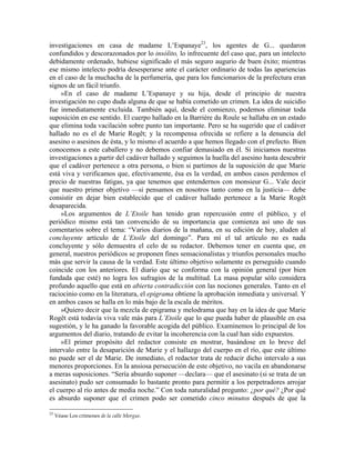investigaciones en casa de madame L’Espanaye23
, los agentes de G... quedaron
confundidos y descorazonados por lo insólito, lo infrecuente del caso que, para un intelecto
debidamente ordenado, hubiese significado el más seguro augurio de buen éxito; mientras
ese mismo intelecto podría desesperarse ante el carácter ordinario de todas las apariencias
en el caso de la muchacha de la perfumería, que para los funcionarios de la prefectura eran
signos de un fácil triunfo.
»En el caso de madame L’Espanaye y su hija, desde el principio de nuestra
investigación no cupo duda alguna de que se había cometido un crimen. La idea de suicidio
fue inmediatamente excluida. También aquí, desde el comienzo, podemos eliminar toda
suposición en ese sentido. El cuerpo hallado en la Barrière du Roule se hallaba en un estado
que elimina toda vacilación sobre punto tan importante. Pero se ha sugerido que el cadáver
hallado no es el de Marie Rogêt; y la recompensa ofrecida se refiere a la denuncia del
asesino o asesinos de ésta, y lo mismo el acuerdo a que hemos llegado con el prefecto. Bien
conocemos a este caballero y no debemos confiar demasiado en él. Si iniciamos nuestras
investigaciones a partir del cadáver hallado y seguimos la huella del asesino hasta descubrir
que el cadáver pertenece a otra persona, o bien si partimos de la suposición de que Marie
está viva y verificamos que, efectivamente, ésa es la verdad, en ambos casos perdemos el
precio de nuestras fatigas, ya que tenemos que entendernos con monsieur G... Vale decir
que nuestro primer objetivo —si pensamos en nosotros tanto como en la justicia— debe
consistir en dejar bien establecido que el cadáver hallado pertenece a la Marie Rogêt
desaparecida.
»Los argumentos de L’Etoile han tenido gran repercusión entre el público, y el
periódico mismo está tan convencido de su importancia que comienza así uno de sus
comentarios sobre el tema: “Varios diarios de la mañana, en su edición de hoy, aluden al
concluyente artículo de L’Etoile del domingo”. Para mí el tal artículo no es nada
concluyente y sólo demuestra el celo de su redactor. Debemos tener en cuenta que, en
general, nuestros periódicos se proponen fines sensacionalistas y triunfos personales mucho
más que servir la causa de la verdad. Este último objetivo solamente es perseguido cuando
coincide con los anteriores. El diario que se conforma con la opinión general (por bien
fundada que esté) no logra los sufragios de la multitud. La masa popular sólo considera
profundo aquello que está en abierta contradicción con las nociones generales. Tanto en el
raciocinio como en la literatura, el epigrama obtiene la aprobación inmediata y universal. Y
en ambos casos se halla en lo más bajo de la escala de méritos.
»Quiero decir que la mezcla de epigrama y melodrama que hay en la idea de que Marie
Rogêt está todavía viva vale más para L’Etoile que lo que pueda haber de plausible en esa
sugestión, y le ha ganado la favorable acogida del público. Examinemos lo principal de los
argumentos del diario, tratando de evitar la incoherencia con la cual han sido expuestos.
»El primer propósito del redactor consiste en mostrar, basándose en lo breve del
intervalo entre la desaparición de Marie y el hallazgo del cuerpo en el río, que este último
no puede ser el de Marie. De inmediato, el redactor trata de reducir dicho intervalo a sus
menores proporciones. En la ansiosa persecución de este objetivo, no vacila en abandonarse
a meras suposiciones. “Sería absurdo suponer —declara— que el asesinato (si se trata de un
asesinato) pudo ser consumado lo bastante pronto para permitir a los perpetradores arrojar
el cuerpo al río antes de media noche.” Con toda naturalidad pregunto: ¿por qué? ¿Por qué
es absurdo suponer que el crimen podo ser cometido cinco minutos después de que la
23
Véase Los crímenes de la calle Morgue.
 