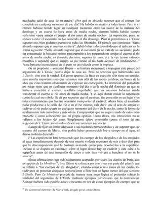 muchacha salió de casa de su madre? ¿Por qué es absurdo suponer que el crimen fue
cometido en cualquier momento de ese día? Ha habido asesinatos a todas horas. Pero si el
crimen hubiese tenido lugar en cualquier momento entre las nueve de la mañana del
domingo y un cuarto de hora antes de media noche, siempre habría habido tiempo
suficiente «para arrojar el cuerpo al río antes de media noche». La suposición, pues, se
reduce a esto: el asesinato no fue cometido el día domingo. Pero si permitimos a L’Etoile
suponer eso, bien podemos permitirle todas las libertades. El párrafo que comienza: “Sería
absurdo suponer que el asesino, etcétera”, debió haber sido concebido por el redactor en la
forma siguiente: “Sería absurdo suponer que el asesinato (si se trata de un asesinato) pudo
ser consumado lo bastante pronto para permitir a los perpetradores arrojar el cuerpo al río
antes de media noche; es absurdo, decimos, suponer tal cosa, y a la vez (como estamos
resueltos a suponer) que el cuerpo no fue tirado al río hasta después de medianoche...”
Frase bastante inconsistente en sí, pero no tan ridícula como la impresa.
»Si mi propósito —continuó Dupin— se limitara meramente a impugnar este pasaje del
argumento de L’Etoile, podría dejar la cosa así. Pero no tenemos que habérnoslas con
L’Etoile, sino con la verdad. Tal como aparece, la frase en cuestión sólo tiene un sentido,
pero resulta importantísimo que vayamos más allá de las meras palabras, en busca de la
idea que éstas trataron obviamente de expresar sin conseguirlo. La intención del periodista
era hacer notar que en cualquier momento del día o de la noche del domingo en que se
hubiera cometido el crimen, resultaba improbable que los asesinos hubieran osado
transportar el cuerpo al río antes de media noche. Y es aquí donde reside la suposición
contra la cual me rebelo. Se da por supuesto que el asesinato fue cometido en un lugar y en
tales circunstancias que hacían necesario transportar el cadáver. Ahora bien, el asesinato
pudo producirse a la orilla del río o en el río mismo; vale decir que el acto de arrojar el
cadáver al río pudo ocurrir en cualquier momento del día o de la noche, como la forma de
ocultamiento más inmediata y más obvia. Comprenderá que no sugiero nada de esto como
probable o como coincidente con mi propia opinión. Hasta ahora, mis intenciones no se
refieren a los hechos del caso. Simplemente deseo prevenirlo contra el tono de esa
sugestión de L’Etoile, mostrándole desde un comienzo su carácter.
»Luego de fijar un límite adecuado a sus nociones preconcebidas y de suponer que, de
tratarse del cuerpo de Marie, sólo podría haber permanecido breve tiempo en el agua, el
diario continúa diciendo:
»“Las experiencias han demostrado que los cuerpos de los ahogados o de los arrojados
al agua inmediatamente después de una muerte violenta requieren de seis a diez días para
que la descomposición esté lo bastante avanzada como para devolverlos a la superficie.
Incluso si se dispara un cañonazo sobre el lugar donde hay un cadáver y éste sube a la
superficie antes de una inmersión de cinco o seis días volverá a hundirse si no se lo
amarra”.
»Estas afirmaciones han sido tácitamente aceptadas por todos los diarios de París, con
excepción de Le Moniteur24
, Este último se esfuerza por desvirtuar esa parte del párrafo que
se refiere a “los cuerpos de los ahogados”, citando cinco o seis casos en los cuales los
cadáveres de personas ahogadas reaparecieron a flote tras un lapso menor del que sostiene
L’Etoile. Pero Le Moniteur procede de manera muy poco lógica al pretender refutar la
totalidad del argumento de L’Etoile mediante ejemplos particulares que lo contradicen.
Aunque hubiera sido posible aducir cincuenta en vez de cinco ejemplos de cuerpos que se
24
The Commercial Advertiser, de Nueva York, dirigido por el coronel Stone.
 