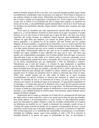 hallaron flotando después de dos o tres días, esos cincuenta ejemplos podrían seguir siendo
razonablemente considerados como excepciones a la regla de L’Etoile hasta el momento en
que pudiera refutarse la regla misma. Admitiendo esta última (como lo hace Le Moniteur,
que se limita a señalar sus excepciones), el argumento de L’Etoile conserva toda su fuerza,
ya que sólo se refiere a la probabilidad de que el cuerpo haya surgido a la superficie en
menos de tres días, y esta probabilidad seguirá manteniéndose a favor de L’Etoile hasta que
los ejemplos tan puerilmente aducidos tengan número suficiente para constituir una regla
antagónica.
»Verá usted de inmediato que toda argumentación opuesta debe concentrarse en la
regla en sí, y a tal fin debemos examinar la razón misma de la regla. En general, el cuerpo
humano no es ni más liviano ni más pesado que el agua del Sena; vale decir que el peso
específico del cuerpo humano en condición natural equivale aproximadamente al del
volumen de agua dulce que desplaza. Los cuerpos de gentes gruesas y corpulentas, de
huesos pequeños, y en general los de las mujeres, son más livianos que los cuerpos
delgados, de huesos grandes, y en general de los masculinos; a su vez el peso especifico del
agua de río se ve más o menos influido por el flujo proveniente del mar. Pero, dejando esto
a un lado, puede afirmarse que muy pocos cuerpos se hundirían espontáneamente, incluso
en agua dulce. Prácticamente todos los que caen en un río pueden mantenerse a flote,
siempre que logren equilibrar el peso específico del agua con el suyo; vale decir, que
queden casi completamente sumergidos, con el minino posible fuera del agua. La posición
adecuada para el que no sabe nadar es la vertical, como si estuviera caminando, con la
cabeza completamente echada hacia atrás y sumergida, salvo la boca y la nariz. Colocados
en esa forma, descubriremos que nos mantenemos a flote sin dificultad ni esfuerzo.
Naturalmente que el peso del cuerpo y el volumen de agua desplazado se equilibran
estrechamente, y la menor diferencia determinará la preponderancia de uno de ellos. Un
brazo levantado fuera del agua, por ejemplo, y privado así de su sostén, representa un peso
adicional suficiente para sumergir por completo la cabeza, mientras que la ayuda del más
pequeño trozo de madera nos permitirá sacar la cabeza lo suficiente para mirar en torno.
Ahora bien, cuando alguien que no sabe nadar se debate en el agua, levantará
invariablemente los brazos, mientras se esfuerza por mantener la cabeza en posición
vertical. El resultado de esto es la inmersión de la boca y la nariz, que acarrea, en los
esfuerzos por respirar, la entrada del agua en los pulmones. El agua penetra igualmente en
el estómago, y el cuerpo pesa más por la diferencia entre el peso del aire que previamente
llenaba dichas cavidades y el del líquido que las ocupa ahora. Tal diferencia basta para que
el cuerpo se hunda por regla general, aunque es insuficiente en caso de personas de huesos
menudos y una cantidad anormal de materia grasa. Estas personas siguen flotando incluso
después de haberse ahogado.
»Suponiendo que el cuerpo se encuentre en el fondo del río, permanecerá allí hasta que
por algún motivo su peso específico vuelva a ser menor que la masa de agua que desplaza.
Esto puede deberse a la descomposición o a otras razones. La descomposición produce
gases que distienden los tejidos celulares y todas las cavidades, produciendo en el cadáver
esa hinchazón tan horrible de ver. Cuando la distensión ha avanzado a punto tal que el
volumen del cuerpo aumenta de tamaño sin un aumento correspondiente de masa, su peso
específico resulta menor que el del agua desplazada y, por tanto, se remonta a la superficie.
Pero la descomposición se ve modificada por innumerables circunstancias y es acelerada o
retardada por múltiples causas; vayan como ejemplos el calor o frío de la estación, la
densidad mineral o la pureza del agua, la profundidad de ésta, su movimiento o
 