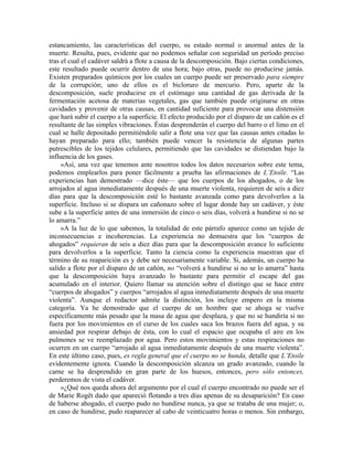estancamiento, las características del cuerpo, su estado normal o anormal antes de la
muerte. Resulta, pues, evidente que no podemos señalar con seguridad un período preciso
tras el cual el cadáver saldrá a flote a causa de la descomposición. Bajo ciertas condiciones,
este resultado puede ocurrir dentro de una hora; bajo otras, puede no producirse jamás.
Existen preparados químicos por los cuales un cuerpo puede ser preservado para siempre
de la corrupción; uno de ellos es el bicloruro de mercurio. Pero, aparte de la
descomposición, suele producirse en el estómago una cantidad de gas derivada de la
fermentación acetosa de materias vegetales, gas que también puede originarse en otras
cavidades y provenir de otras causas, en cantidad suficiente para provocar una distensión
que hará subir el cuerpo a la superficie. El efecto producido por el disparo de un cañón es el
resultante de las simples vibraciones. Éstas desprenderán el cuerpo del barro o el limo en el
cual se halle depositado permitiéndole salir a flote una vez que las causas antes citadas lo
hayan preparado para ello; también puede vencer la resistencia de algunas partes
putrescibles de los tejidos celulares, permitiendo que las cavidades se distiendan bajo la
influencia de los gases.
»Así, una vez que tenemos ante nosotros todos los datos necesarios sobre este tema,
podemos emplearlos para poner fácilmente a prueba las afirmaciones de L’Etoile. “Las
experiencias han demostrado —dice éste— que los cuerpos de los ahogados, o de los
arrojados al agua inmediatamente después de una muerte violenta, requieren de seis a diez
días para que la descomposición esté lo bastante avanzada como para devolverlos a la
superficie. Incluso si se dispara un cañonazo sobre el lugar donde hay un cadáver, y éste
sube a la superficie antes de una inmersión de cinco o seis días, volverá a hundirse si no se
lo amarra.”
»A la luz de lo que sabemos, la totalidad de este párrafo aparece como un tejido de
inconsecuencias e incoherencias. La experiencia no demuestra que los “cuerpos de
ahogados” requieran de seis a diez días para que la descomposición avance lo suficiente
para devolverlos a la superficie. Tanto la ciencia como la experiencia muestran que el
término de su reaparición es y debe ser necesariamente variable. Si, además, un cuerpo ha
salido a flote por el disparo de un cañón, no “volverá a hundirse si no se lo amarra” hasta
que la descomposición haya avanzado lo bastante para permitir el escape del gas
acumulado en el interior. Quiero llamar su atención sobre el distingo que se hace entre
“cuerpos de ahogados” y cuerpos “arrojados al agua inmediatamente después de una muerte
violenta”. Aunque el redactor admite la distinción, los incluye empero en la misma
categoría. Ya he demostrado que el cuerpo de un hombre que se ahoga se vuelve
específicamente más pesado que la masa de agua que desplaza, y que no se hundiría si no
fuera por los movimientos en el curso de los cuales saca los brazos fuera del agua, y su
ansiedad por respirar debajo de ésta, con lo cual el espacio que ocupaba el aire en los
pulmones se ve reemplazado por agua. Pero estos movimientos y estas respiraciones no
ocurren en un cuerpo “arrojado al agua inmediatamente después de una muerte violenta”.
En este último caso, pues, es regla general que el cuerpo no se hunda, detalle que L’Etoile
evidentemente ignora. Cuando la descomposición alcanza un grado avanzado, cuando la
carne se ha desprendido en gran parte de los huesos, entonces, pero sólo entonces,
perderemos de vista el cadáver.
»¿Qué nos queda ahora del argumento por el cual el cuerpo encontrado no puede ser el
de Marie Rogêt dado que apareció flotando a tres días apenas de su desaparición? En caso
de haberse ahogado, el cuerpo pudo no hundirse nunca, ya que se trataba de una mujer; o,
en caso de hundirse, pudo reaparecer al cabo de veinticuatro horas o menos. Sin embargo,
 