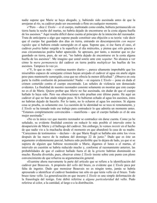 nadie supone que Marie se haya ahogado, y, habiendo sido asesinada antes de que la
arrojaran al río, su cadáver pudo ser encontrado a flote en cualquier momento.
»“Pero —dice L’Etoile— si el cuerpo, maltratado como estaba, hubiera permanecido en
tierra hasta la noche del martas, no habría dejado de encontrarse en la costa alguna huella
de los asesinos.” Aquí resulta difícil darse cuenta al principio de la intención del razonador.
Trata de anticiparse a algo que supone puede constituir una objeción a su teoría: vale decir
que el cuerpo fue guardado dos días en tierra, entrando en descomposición con mayor
rapidez que si hubiera estado sumergido en el agua. Supone que, si ése fuera el caso, el
cadáver podría haber surgido a la superficie el día miércoles, y piensa que sólo gracias a
esas circunstancias podría haber aparecido. Se apresura, por tanto, a mostrar que no fue
guardado en tierra, pues, de ser así, “no habría dejado de encontrarse en la costa alguna
huella de los asesinos”. Me imagino que usted sonríe ante este sequitur. No alcanza a ver
cómo la mera permanencia del cadáver en tierra podría multiplicar las huellas de los
asesinos. Tampoco lo veo yo.
»“Y, lo que es más —continua nuestro diario—, parece altamente improbable que los
miserables capaces de semejante crimen hayan arrojado el cadáver al agua sin atarle algún
peso para mantenerlo sumergido, cosa que no ofrecía la menor dificultad.” ¡Observe en esta
parte la risible confusión de pensamiento! Nadie —ni siquiera L’Etoile— pone en duda el
crimen cometido contra el cuerpo encontrado. Las señales de violencia son demasiado
evidentes. La finalidad de nuestro razonador consiste solamente en mostrar que este cuerpo
no es el de Marie. Quiere probar que Marie no fue asesinada, sin dudar de que el cuerpo
hallado lo haya sido. Pero sus observaciones sólo prueban este último punto. He aquí un
cadáver al que no han atado ningún peso. Si lo hubieran echado al agua los asesinos, éstos
no habrían dejado de hacerlo. Por lo tanto, no lo echaron al agua los asesinos. Si alguna
cosa se prueba, es solamente eso. La cuestión de la identidad no se toca ni remotamente, y
L’Etoile se ha tomado todo ese trabajo para contradecir lo que admitía un momento antes.
“Estamos completamente convencidos —manifiesta— que el cuerpo hallado es el de una
mujer asesinada.”
»No es la única vez que nuestro razonador se contradice sin darse cuenta. Como ya he
señalado, su evidente finalidad consiste en reducir lo más posible el intervalo entre la
desaparición de Marie y el hallazgo del cadáver. Sin embargo, lo vemos insistir en el hecho
de que nadie vio a la muchacha desde el momento en que abandonó la casa de su madre.
“Carecemos de testimonios —declara— de que Marie Rogêt se hallaba aún entre los vivos
después de las nueve de la mañana del domingo 22 de junio.” Dado que es éste un
argumento evidentemente parcial, hubiera sido preferible que lo dejara de lado, ya que si se
supiera de alguien que hubiese reconocido a Marie, digamos el lunes o el martas, el
intervalo en cuestión se habría reducido mucho y, conforme al razonamiento anterior, las
probabilidades de que el cadáver hallado fuera el de la grisette habrían disminuido en
mucho. Resulta divertido, pues, observar cómo L’Etoile insiste sobre este punto con pleno
convencimiento de que refuerza su argumentación general.
»Examine ahora nuevamente la parte del artículo que se refiere a la identificación del
cadáver por Beauvais. A propósito del vello del brazo, es evidente que L’Etoile peca por
falta de ingenio. Dado que monsieur Beauvais no es ningún tonto, jamás se habría
apresurado a identificar el cadáver basándose tan sólo en que tenía vello en el brazo. Todo
brazo tiene vello. La generalización en que incurre L’Etoile es una simple deformación de
la fraseología del testigo. Este debió referirse a alguna particularidad del vello. Pudo
referirse al color, a la cantidad, al largo o a la distribución.
 