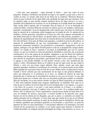 »“Sus pies eran pequeños —sigue diciendo el diario—, pero hay miles de pies
pequeños. Tampoco constituyen una prueba sus ligas y sus zapatos, ya que unos y otros se
venden en lotes. Lo mismo cabe decir de las flores de su sombrero. Monsieur Beauvais
insiste en que el broche de las ligas había sido cambiado de lugar para que ajustaran. Esto
no significa nada, ya que muchas mujeres prefieren llevar las ligas nuevas a su casa y
ajustarlas allí al diámetro de su pierna, en vez de probarlas en la tienda donde las compran.”
Aquí resulta difícil suponer que el razonador obra de buena fe. Si en su búsqueda del
cuerpo de Marie, monsieur Beauvais encontró un cadáver que en sus medidas y apariencias
generales correspondía a la joven desaparecida, cabe suponer que, sin tomar en cuenta para
nada la cuestión de la vestimenta, debió imaginar que se trataba de ella. Si, además de las
medidas y formas generales, descubrió en el brazo un vello cuyo aspecto correspondía al
que había observado en vida de Marie, su opinión debió, con toda justicia, acentuarse, y el
aumento de seguridad pudo muy bien estar en relación directa con la particularidad o rareza
del vello del brazo. Si los pies de Marie eran pequeños, y también lo eran los del cadáver, el
aumento de probabilidades de que éste correspondiera a aquélla no se daría ya en
proporción meramente aritmética, sino geométrica o acumulativa. Agreguemos a esto los
zapatos, análogos a los que Marie llevaba puestos el día de su desaparición; aunque dichos
zapatos “se vendan en lotes”, aumenta a tal punto la probabilidad, que casi la vuelven
certeza. Lo que en sí mismo no sería una prueba de identidad se convierte, por su posición
corroborativa, en la más segura de las pruebas. Agréguese a esto las flores del sombrero,
coincidentes con las que llevaba la joven desaparecida, y no pediremos nada más. Y si por
una sola flor no exigiríamos otra prueba, ¿qué diremos de dos, o tres, o más? Cada una que
se agrega es una prueba múltiple; no una prueba sumada a otra, sino multiplicada por
cientos o miles. Descubramos ahora en el cadáver un par de ligas como las que usaba la
difunta, y sería casi una locura seguir adelante. Pero, además, ocurre que estas ligas
aparecen ajustadas, mediante el corrimiento de su broche, en la misma forma en que Marie
había ajustado las suyas poco antes de salir de su casa. Dudar, ahora, es hipocresía o locura.
Cuando L’Etoile sostiene que este acortamiento de las ligas es una práctica habitual, lo
único que demuestra es su pertinacia en el error. La calidad de elástica de toda liga
demuestra por sí misma que la necesidad de acortarla es muy poco frecuente. Lo que está
hecho para ajustar por sí mismo sólo rara vez necesitará ayuda para cumplir su cometido.
Sólo por accidente, en su más estricto sentido, las ligas de Marie requirieron ser acortadas.
Y ellas solas hubieran bastado para asegurar ampliamente su identidad. Pero aquí no se
trata de que el cadáver tuviera las ligas de la joven desaparecida, o sus zapatos, o su gorro,
o las flores de su gorro, o sus pies, o una marca peculiar en el brazo, o su medida y
apariencia generales, sino que el cadáver tenía todo eso junto. Si se pudiera probar que,
frente a ello, el redactor de L’Etoile experimentó verdaderamente dudas no haría falta en su
caso un mandato de lunático inquirendo. A nuestro hombre le ha parecido muy sagaz
hacerse eco de las charlas de los abogados, que, por su parte, se contentan con repetir los
rígidos preceptos de los tribunales. Le haré notar aquí que mucho de lo que en un tribunal
se rechaza como prueba constituye la mejor de las pruebas para la inteligencia. Ocurre que
el tribunal, guiándose por principios generales ya reconocidos y registrados, no gusta de
apartarse de ellos en casos particulares. Y esta pertinaz adhesión a los principios, con total
omisión de las excepciones en conflicto, es un medio seguro para alcanzar el máximo de
verdad alcanzable, en cualquier período prolongado de tiempo. Esta práctica, en masse, es,
 