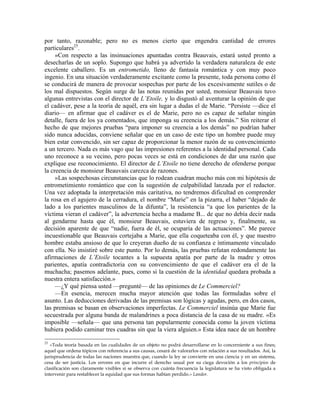 por tanto, razonable; pero no es menos cierto que engendra cantidad de errores
particulares25
.
»Con respecto a las insinuaciones apuntadas contra Beauvais, estará usted pronto a
desecharlas de un soplo. Supongo que habrá ya advertido la verdadera naturaleza de este
excelente caballero. Es un entrometido, lleno de fantasía romántica y con muy poco
ingenio. En una situación verdaderamente excitante como la presente, toda persona como él
se conducirá de manera de provocar sospechas por parte de los excesivamente sutiles o de
los mal dispuestos. Según surge de las notas reunidas por usted, monsieur Beauvais tuvo
algunas entrevistas con el director de L’Etoile, y lo disgustó al aventurar la opinión de que
el cadáver, pese a la teoría de aquél, era sin lugar a dudas el de Marie. “Persiste —dice el
diario— en afirmar que el cadáver es el de Marie, pero no es capaz de señalar ningún
detalle, fuera de los ya comentados, que imponga su creencia a los demás.” Sin reiterar el
hecho de que mejores pruebas “para imponer su creencia a los demás” no podrían haber
sido nunca aducidas, conviene señalar que en un caso de este tipo un hombre puede muy
bien estar convencido, sin ser capaz de proporcionar la menor razón de su convencimiento
a un tercero. Nada es más vago que las impresiones referentes a la identidad personal. Cada
uno reconoce a su vecino, pero pocas veces se está en condiciones de dar una razón que
explique ese reconocimiento. El director de L’Etoile no tiene derecho de ofenderse porque
la creencia de monsieur Beauvais carezca de razones.
»Las sospechosas circunstancias que lo rodean cuadran mucho más con mi hipótesis de
entrometimiento romántico que con la sugestión de culpabilidad lanzada por el redactor.
Una vez adoptada la interpretación más caritativa, no tendremos dificultad en comprender
la rosa en el agujero de la cerradura, el nombre “Marie” en la pizarra, el haber “dejado de
lado a los parientes masculinos de la difunta”, la resistencia “a que los parientes de la
víctima vieran el cadáver”, la advertencia hecha a madame B... de que no debía decir nada
al gendarme hasta que él, monsieur Beauvais, estuviera de regreso y, finalmente, su
decisión aparente de que “nadie, fuera de él, se ocuparía de las actuaciones”. Me parece
incuestionable que Beauvais cortejaba a Marie, que ella coqueteaba con él, y que nuestro
hombre estaba ansioso de que lo creyeran dueño de su confianza e íntimamente vinculado
con ella. No insistiré sobre este punto. Por lo demás, las pruebas refutan redondamente las
afirmaciones de L’Etoile tocantes a la supuesta apatía por parte de la madre y otros
parientes, apatía contradictoria con su convencimiento de que el cadáver era el de la
muchacha; pasemos adelante, pues, como si la cuestión de la identidad quedara probada a
nuestra entera satisfacción.»
—¿Y qué piensa usted —pregunté— de las opiniones de Le Commerciel?
—En esencia, merecen mucha mayor atención que todas las formuladas sobre el
asunto. Las deducciones derivadas de las premisas son lógicas y agudas, pero, en dos casos,
las premisas se basan en observaciones imperfectas. Le Commerciel insinúa que Marie fue
secuestrada por alguna banda de malandrines a poca distancia de la casa de su madre. «Es
imposible —señala— que una persona tan popularmente conocida como la joven víctima
hubiera podido caminar tres cuadras sin que la viera alguien.» Esta idea nace de un hombre
25
«Toda teoría basada en las cualidades de un objeto no podrá desarrollarse en lo concerniente a sus fines;
aquel que ordena tópicos con referencia a sus causas, cesará de valorarlos con relación a sus resultados. Así, la
jurisprudencia de todas las naciones muestra que, cuando la ley se convierte en una ciencia y en un sistema,
cesa de ser justicia. Los errores en que incurre el derecho usual por su ciega devoción a los principios de
clasificación son claramente visibles si se observa con cuánta frecuencia la legislatura se ha visto obligada a
intervenir para restablecer la equidad que sus formas habían perdido.» Landor.
 