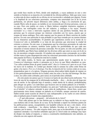que reside hace mucho en París, donde está empleado, y cuyas andanzas en uno u otro
sentido se limitan en su mayoría a la vecindad de las oficinas públicas. Sabe que raras veces
se aleja más de doce cuadras de su oficina sin ser reconocido o saludado por alguien. Frente
a la amplitud de sus relaciones personales, compara esta notoriedad con la de la joven
perfumista, sin advertir mayor diferencia entre ambas, y llega a la conclusión de que,
cuando Marie salía de paseo, no tardaba en ser reconocida por diversas personas, como en
su caso. Pero esto podría ser cierto si Marie hubiese cumplido itinerarios regulares y
metódicos, tan restringidos como los del redactor, y análogos a los suyos. Nuestro
razonador va y viene a intervalos regulares dentro de una periferia limitada, llena de
personas que lo conocen porque sus intereses coinciden con los suyos, puesto que se
ocupan de tareas análogas. Pero cabe suponer que los paseos de Marie carecían de rumbo
preciso. En este caso particular lo más probable es que haya tomado por un camino distinto
de sus itinerarios acostumbrados. El paralelo que suponemos existía en la mente de Le
Commerciel sólo es defendible si se trata de dos personas que atraviesan la ciudad de
extremo a extremo. En este caso, si imaginamos que las relaciones personales de cada uno
son equivalentes en número, también serán iguales las posibilidades de que cada uno
encuentre el mismo número de personas conocidas. Por mi parte, no sólo creo posible, sino
muy probable, que Marie haya andado por las diversas calles que unen su casa con la de su
tía, sin encontrar a ningún conocido. Al estudiar este aspecto como corresponde, no se debe
olvidar nunca la gran desproporción entre las relaciones personales (incluso las del hombre
más popular de París) y la población total de la ciudad.
»De todos modos, la fuerza que aparentemente pueda tener la sugestión de Le
Commerciel disminuye mucho si pensamos en la hora en que Marie abandonó su casa.
“Las calles estaban llenas de gente cuando salió”, dice Le Commerciel; pero no es así. Eran
las nueve de la mañana. Es verdad que durante toda la semana las calles están llenas de
gente a las nueve. Pero no el domingo. Ese día, la mayoría de los vecinos están en su casa,
preparándose para ir a la iglesia. Ninguna persona observadora habrá dejado de reparar en
el aire particularmente desierto de la ciudad, entre las ocho y las diez del domingo. De diez
a once, las calles están colmadas, pero nunca en el período antes señalado.
»En otro punto me parece que Le Commerciel parte de una observación deficiente. “Un
trozo de una de las enaguas de la infortunada muchacha —dice—, de dos pies de largo por
uno de ancho, le fue aplicado bajo el mentón y atado detrás de la cabeza, probablemente
para ahogar sus gritos. Los individuos que hicieron esto no tenían pañuelo en el bolsillo.”
Ya veremos si esta idea está bien fundada o no; pero por “individuos que no tenían pañuelo
en el bolsillo” el redactor entiende la peor ralea de malhechores. Ahora bien, ocurre que
precisamente éstos tienen siempre un pañuelo en el bolsillo, aunque carezcan de camisa.
Habrá tenido usted ocasión de observar cuan indispensable se ha vuelto en estos últimos
años el pañuelo para el matón más empedernido.»
—¿Y qué cabe pensar —pregunté— del artículo de Le Soleil?
—Pues cabe pensar que es una lástima que su redactor no haya nacido loro, en cuyo
caso hubiera sido el más ilustre de su raza. Se ha limitado a repetir los distintos puntos de
las publicaciones ajenas, escogiéndolos con laudable esfuerzo de uno y otro diario. «Con
toda evidencia —manifiesta— los objetos hallados llevaban en el lugar tres o cuatro
semanas, por lo menos... No cabe ninguna duda, pues, que se ha descubierto el lugar de tan
espantoso atentado.» Los hechos señalados aquí por Le Soleil están sin embargo muy lejos
de disipar mis dudas al respecto, y vamos a examinarlos detalladamente más adelante, en
relación con otro aspecto del asunto.
 