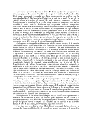 «Ocupémonos por ahora de cosas distintas. No habrá dejado usted de reparar en la
extrema negligencia del examen del cadáver. Cierto que la cuestión de la identidad quedó o
debió quedar prontamente terminada, pero había otros aspectos por verificar ¿No fue
saqueado el cadáver? ¿No llevaba la difunta joyas al salir de su casa? De ser así, ¿se
encontró alguna al examinar el cuerpo? He aquí cuestiones importantes, totalmente
descuidadas por la investigación, y quedan otras igualmente importantes que no han
merecido la menor atención. Tendremos que asegurarnos mediante indagaciones
particulares. El caso de St. Eustache exige ser nuevamente examinado. No abrigo sospechas
sobre él, pero es preciso proceder metódicamente. Nos aseguraremos sin lugar a ninguna
duda sobre la validez de los testimonios escritos que presentó acerca de sus movimientos en
el curso del domingo. Los certificados de este género suelen prestarse fácilmente a la
mistificación. Si no encontramos nada de anormal en ellos, desecharemos a St. Eustache de
nuestra investigación. Su suicidio, que corroboraría las sospechas en caso de que los
certificados fueran falsos, constituye una circunstancia perfectamente explicable en caso
contrario, y que no debe alejarnos de nuestra línea normal de análisis.
»En lo que me proponga ahora, dejaremos de lado los puntos interiores de la tragedia,
concentrando nuestra atención en su periferia. Uno de los errores en investigaciones de este
género consiste en limitar la indagación a lo inmediato, con total negligencia de los
acontecimientos colaterales o circunstanciales. Los tribunales incurren en la mala práctica
de reducir los testimonios y los debates a los límites de lo que consideran pertinente. Pero
la experiencia ha mostrado, como lo mostrará siempre la buena lógica, que una parte muy
grande, quizá la más grande de la verdad, surge de lo que se consideraba marginal y
accesorio. Basándose en el espíritu de este principio, si no en su letra, la ciencia moderna se
ha decidido a calcular sobre lo imprevisto. Pero quizá no me hago entender. La historia del
conocimiento humano ha mostrado ininterrumpidamente que la mayoría de los
descubrimientos más valiosos los debemos a acaecimientos colaterales, incidentales o
accidentales; se ha hecho necesario, pues, con vistas al progreso, conceder el más amplio
espacio a aquellas invenciones que nacen por casualidad y completamente al margen de las
esperanzas ordinarias. Ya no es filosófico fundarse en lo que ha sido para alcanzar una
visión de lo que será. El accidente se admite como una porción de la subestructura.
Hacemos de la posibilidad una cuestión de cálculo absoluto. Sometemos lo inesperado y lo
inimaginado a las fórmulas matemáticas de las escuelas.
«Repito que es un hecho verificado que la mayor porción de toda verdad surge de lo
colateral; y de acuerdo con el espíritu del principio que se deriva, desviaré la indagación de
la huella tan transitada como estéril del hecho mismo, para estudiar las circunstancias
contemporáneas que lo rodean. Mientras usted se asegura de la validez de esos certificados,
yo examinaré los periódicos en forma más general de lo que ha hecho usted hasta ahora.
Por el momento, sólo hemos reconocido el campo de investigación, pero sería raro que una
ojeada panorámica como la que me propongo no nos proporcionara algunos menudos datos
que establezcan una dirección para nuestra tarea.»
En cumplimiento de las indicaciones de Dupin, procedí a verificar escrupulosamente el
asunto de los certificados. Resultó de ello una plena seguridad en su validez y la
consiguiente inocencia de St. Eustache. Mi amigo se ocupaba entretanto —con una minucia
que en mi opinión carecía de objeto— del escrutinio de los archivos de los diferentes
diarios. Al cabo de una semana, me presentó los siguientes extractos:
«Hace tres años y medio, la misma Marie Rogêt desapareció de la parfumerie de
monsieur Le Blanc, en el Palais Royal, causando un revuelo semejante al de ahora. Una
 