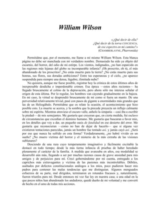 William Wilson
«¿Qué decir de ella?
¿Qué decir de la torva CONCIENCIA,
de ese espectro en mi camino?»
(CHAMBERLAYNE, Pharronida)
Permitidme que, por el momento, me llame a mí mismo William Wilson. Esta blanca
página no debe ser manchada con mi verdadero nombre. Demasiado ha sido ya objeto del
escarnio, del horror, del odio de mi estirpe. Los vientos, indignados, ¿no han esparcido en
las regiones más lejanas del globo su incomparable infamia? ¡Oh proscrito, oh tú, el más
abandonado de los proscritos! ¿No estás muerto para la tierra? ¿No estás muerto para sus
honras, sus flores, sus doradas ambiciones? Entre tus esperanzas y el cielo, ¿no aparece
suspendida para siempre una densa, lúgubre, ilimitada nube?
No quisiera, aunque me fuese posible, registrar hoy la crónica de estos últimos años de
inexpresable desdicha e imperdonable crimen. Esa época —estos años recientes— ha
llegado bruscamente al colmo de la depravación, pero ahora sólo me interesa señalar el
origen de esta última. Por lo regular, los hombres van cayendo gradualmente en la bajeza.
En mi caso, la virtud se desprendió bruscamente de mí como si fuera un manto. De una
perversidad relativamente trivial, pasé con pasos de gigante a enormidades más grandes que
las de un Heliogábalo. Permitidme que os relate la ocasión, el acontecimiento que hizo
posible esto. La muerte se acerca, y la sombra que la precede proyecta un influjo calmante
sobre mi espíritu. Mientras atravieso el oscuro valle, anhelo la simpatía —casi iba a escribir
la piedad— de mis semejantes. Me gustaría que creyeran que, en cierta medida, fui esclavo
de circunstancias que excedían el dominio humano. Me gustaría que buscaran a favor mío,
en los detalles que voy a dar, un pequeño oasis de fatalidad en ese desierto del error. Me
gustaría que reconocieran —como no han de dejar de hacerlo— que si alguna vez
existieron tentaciones parecidas, jamás un hombre fue tentado así, y jamás cayó así. ¿Será
por eso que nunca ha sufrido en esta forma? Verdaderamente, ¿no habré vivido en un
sueño? ¿No muero víctima del horror y el misterio de la más extraña de las visiones
sublunares?
Desciendo de una raza cuyo temperamento imaginativo y fácilmente excitable la
destacó en todo tiempo; desde la más tierna infancia di pruebas de haber heredado
plenamente el carácter de la familia. A medida que avanzaba en años, esa modalidad se
desarrolló aún más, llegando a ser por muchas razones causa de grave ansiedad para mis
amigos y de perjuicios para mí. Crecí gobernándome por mi cuenta, entregado a los
caprichos más extravagantes y víctima de las pasiones más incontrolables. Débiles,
asaltados por defectos constitucionales análogos a los míos, poco pudieron hacer mis
padres para contener las malas tendencias que me distinguían. Algunos menguados
esfuerzos de su parte, mal dirigidos, terminaron en rotundos fracasos y, naturalmente,
fueron triunfos para mí. Desde entonces mi voz fue ley en nuestra casa; a una edad en la
que pocos niños han abandonado los andadores, quedé dueño de mi voluntad y me convertí
de hecho en el amo de todas mis acciones.
 