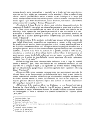semana después, Marie reapareció en el mostrador de la tienda, tan bien como siempre,
aparte de una ligera palidez que no era usual en ella. Monsieur Le Blanc y madame Rogêt
dieron a entender que Marie había pasado la semana en casa de amigos, en el campo, y el
asunto fue rápidamente callado. Presumimos que esta ausencia responde a un capricho de la
misma especie y que, dentro de una semana, o quizá de un mes, volveremos a tener a Marie
entre nosotros» (Evening Paper, domingo 23 de junio)26
.
«Un diario de la tarde de ayer se refiere a una misteriosa desaparición anterior de
mademoiselle Rogêt. Es bien sabido que, durante la semana de su ausencia de la parfumerie
de Le Blanc, estuvo acompañada por un joven oficial de marina muy notorio por su
libertinaje. Cabe suponer que una querella providencial la trajo nuevamente a su casa.
Conocemos el nombre del libertino en cuestión, que se halla actualmente destacado en
París, pero no lo hacemos público por razones comprensibles» (Le Mercure, mañana del
martes 24 de junio)27
.
«El más repudiable de los atentados ha tenido lugar anteayer en las proximidades de
esta ciudad. Al anochecer, un caballero que paseaba con su esposa y su hija, comprometió
los servicios de seis hombres jóvenes que paseaban en bote cerca de las orillas del Sena, a
fin de que los transportaran al otro lado. Al llegar a destino los pasajeros desembarcaron, y
se alejaban ya hasta perder de vista el bote cuando la hija descubrió que había olvidado su
sombrilla. Al volver en su busca fue asaltada por la pandilla, llevada al centro del río,
amordazada y sometida a un brutal ultraje, tras lo cual los villanos la depositaron en un
punto cercano a aquel donde había embarcado con sus padres. Los miserables se hallan
prófugos, pero la policía les sigue la huella y pronto algunos de ellos serán capturados»
(Morning Paper, 25 de junio)28
.
«Hemos recibido una o dos comunicaciones tendentes a echar la culpa del horrible
crimen a Mennais29
; pero, como este caballero ha sido plenamente exonerado de toda
sospecha por la indagación legal, y los argumentos de nuestros distintos corresponsales
parecen más entusiastas que profundos, no creemos oportuno darlos a conocer» (Morning
Paper, 28 de junio)30
.
«Hemos recibido varias enérgicas comunicaciones, que aparentemente proceden de
diversas fuentes y que dan por seguro que la infortunada Marie Rogêt ha sido víctima de
una de las numerosas bandas de malhechores que infestan cada domingo los alrededores de
la ciudad. Nuestra opinión se inclina decididamente en favor de esta suposición. En
nuestras próximas ediciones dejaremos espacio para exponer los aludidos argumentos»
(Evening Paper, martes 31 de junio)31
.
«El lunes, uno de los lancheros del servicio de aduanas vio en el Sena un bote vacío a
la deriva. La vela se hallaba en el fondo del bote. El lanchero lo remolcó y lo dejó en el
amarradero de su puesto. A la mañana siguiente fue retirado de allí sin permiso de ninguno
de los empleados. El timón se encuentra en el depósito de lanchas» (La Diligence, jueves
26 de junio)32
.
26
The Express, Nueva York.
27
The Herald, Nueva York.
28
Courier and Inquirer, de Nueva York.
29
Mennais era uno de los sospechosos a quienes se arrestó en un primer momento, pero que fue excarcelado
por falta de pruebas.
30
Courier and Inquirer, de Nueva York.
31
Evening Post, de Nueva York.
32
The Standard, de Nueva York.
 
