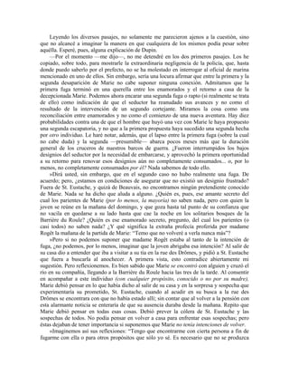 Leyendo los diversos pasajes, no solamente me parecieron ajenos a la cuestión, sino
que no alcancé a imaginar la manera en que cualquiera de los mismos podía pesar sobre
aquélla. Esperé, pues, alguna explicación de Dupin.
—Por el momento —me dijo—, no me detendré en los dos primeros pasajes. Los he
copiado, sobre todo, para mostrarle la extraordinaria negligencia de la policía, que, hasta
donde puedo saberlo por el prefecto, no se ha molestado en interrogar al oficial de marina
mencionado en uno de ellos. Sin embargo, sería una locura afirmar que entre la primera y la
segunda desaparición de Marie no cabe suponer ninguna conexión. Admitamos que la
primera fuga terminó en una querella entre los enamorados y el retorno a casa de la
decepcionada Marie. Podemos ahora encarar una segunda fuga o rapto (si realmente se trata
de ello) como indicación de que el seductor ha reanudado sus avances y no como el
resultado de la intervención de un segundo cortejante. Miramos la cosa como una
reconciliación entre enamorados y no como el comienzo de una nueva aventura. Hay diez
probabilidades contra una de que el hombre que huyó una vez con Marie le haya propuesto
una segunda escapatoria, y no que a la primera propuesta haya sucedido una segunda hecha
por otro individuo. Le haré notar, además, que el lapso entre la primera fuga (sobre la cual
no cabe duda) y la segunda —presumible— abarca pocos meses más que la duración
general de los cruceros de nuestros barcos de guerra. ¿Fueron interrumpidos los bajos
designios del seductor por la necesidad de embarcarse, y aprovechó la primera oportunidad
a su retorno para renovar esos designios aún no completamente consumados... o, por lo
menos, no completamente consumados por él? Nada sabemos de todo ello.
»Dirá usted, sin embargo, que en el segundo caso no hubo realmente una fuga. De
acuerdo; pero, ¿estamos en condiciones de asegurar que no existió un designio frustrado?
Fuera de St. Eustache, y quizá de Beauvais, no encontramos ningún pretendiente conocido
de Marie. Nada se ha dicho que aluda a alguno. ¿Quién es, pues, ese amante secreto del
cual los parientes de Marie (por lo menos, la mayoría) no saben nada, pero con quien la
joven se reúne en la mañana del domingo, y que goza hasta tal punto de su confianza que
no vacila en quedarse a su lado hasta que cae la noche en los solitarios bosques de la
Barrière du Roule? ¿Quién es ese enamorado secreto, pregunto, del cual los parientes (o
casi todos) no saben nada? ¿Y qué significa la extraña profecía proferida por madame
Rogêt la mañana de la partida de Marie: “Temo que no volveré a verla nunca más”?
»Pero si no podemos suponer que madame Rogêt estaba al tanto de la intención de
fuga, ¿no podemos, por lo menos, imaginar que la joven abrigaba esa intención? Al salir de
su casa dio a entender que iba a visitar a su tía en la rue des Drômes, y pidió a St. Eustache
que fuera a buscarla al anochecer. A primera vista, esto contradice abiertamente mi
sugestión. Pero reflexionemos. Es bien sabido que Marie se encontró con alguien y cruzó el
río en su compañía, llegando a la Barrière du Roule hacia las tres de la tarde. Al consentir
en acompañar a este individuo (con cualquier propósito, conocido o no por su madre),
Marie debió pensar en lo que había dicho al salir de su casa y en la sorpresa y sospecha que
experimentaría su prometido, St. Eustache, cuando al acudir en su busca a la rue des
Drômes se encontrara con que no había estado allí; sin contar que al volver a la pensión con
esta alarmante noticia se enteraría de que su ausencia duraba desde la mañana. Repito que
Marie debió pensar en todas esas cosas. Debió prever la cólera de St. Eustache y las
sospechas de todos. No podía pensar en volver a casa para enfrentar esas sospechas; pero
éstas dejaban de tener importancia si suponemos que Marie no tenía intenciones de volver.
«Imaginemos así sus reflexiones: “Tengo que encontrarme con cierta persona a fin de
fugarme con ella o para otros propósitos que sólo yo sé. Es necesario que no se produzca
 