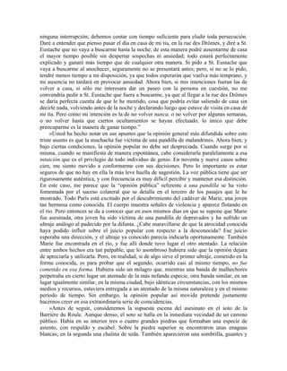 ninguna interrupción; debemos contar con tiempo suficiente para eludir toda persecución.
Daré a entender que pienso pasar el día en casa de mi tía, en la rue des Drômes, y diré a St.
Eustache que no vaya a buscarme hasta la noche; de esta manera podré ausentarme de casa
el mayor tiempo posible sin despertar sospechas ni ansiedad; todo estará perfectamente
explicado y ganaré más tiempo que de cualquier otra manera. Si pido a St. Eustache que
vaya a buscarme al anochecer, seguramente no se presentará antes; pero, si no se lo pido,
tendré menos tiempo a mi disposición, ya que todos esperarán que vuelva más temprano, y
mi ausencia no tardará en provocar ansiedad. Ahora bien, si mis intenciones fueran las de
volver a casa, si sólo me interesara dar un paseo con la persona en cuestión, no me
convendría pedir a St. Eustache que fuera a buscarme, ya que al llegar a la rue des Drômes
se daría perfecta cuenta de que le he mentido, cosa que podría evitar saliendo de casa sin
decirle nada, volviendo antes de la noche y declarando luego que estuve de visita en casa de
mi tía. Pero como mi intención es la de no volver nunca, o no volver por algunas semanas,
o no volver hasta que ciertos ocultamientos se hayan efectuado, lo único que debe
preocuparme es la manera de ganar tiempo.”
»Usted ha hecho notar en sus apuntes que la opinión general más difundida sobre este
triste asunto es que la muchacha fue víctima de una pandilla de malandrines. Ahora bien, y
bajo ciertas condiciones, la opinión popular no debe ser despreciada. Cuando surge por sí
misma, cuando se manifiesta de manera espontánea, cabe considerarla paralelamente a esa
intuición que es el privilegio de todo individuo de genio. En noventa y nueve casos sobre
cien, me siento movido a conformarme con sus decisiones. Pero lo importante es estar
seguros de que no hay en ella la más leve huella de sugestión. La voz pública tiene que ser
rigurosamente auténtica, y con frecuencia es muy difícil percibir y mantener esa distinción.
En este caso, me parece que la “opinión pública” referente a una pandilla se ha visto
fomentada por el suceso colateral que se detalla en el tercero de los pasajes que le he
mostrado. Todo París está excitado por el descubrimiento del cadáver de Marie, una joven
tan hermosa como conocida. El cuerpo muestra señales de violencia y aparece flotando en
el río. Pero entonces se da a conocer que en esos mismos días en que se supone que Marie
fue asesinada, otra joven ha sido víctima de una pandilla de depravados y ha sufrido un
ultraje análogo al padecido por la difunta. ¿Cabe maravillarse de que la atrocidad conocida
haya podido influir sobre el juicio popular con respecto a la desconocida? Ese juicio
esperaba una dirección, y el ultraje ya conocido parecía indicarla oportunamente. También
Marie fue encontrada en el río, y fue allí donde tuvo lugar el otro atentado. La relación
entre ambos hechos era tan palpable, que lo asombroso hubiera sido que la opinión dejara
de apreciarla y utilizarla. Pero, en realidad, si de algo sirve el primer ultraje, cometido en la
forma conocida, es para probar que el segundo, ocurrido casi al mismo tiempo, no fue
cometido en esa forma. Hubiera sido un milagro que, mientras una banda de malhechores
perpetraba en cierto lugar un atentado de la más nefanda especie, otra banda similar, en un
lugar igualmente similar, en la misma ciudad, bajo idénticas circunstancias, con los mismos
medios y recursos, estuviera entregada a un atentado de la misma naturaleza y en el mismo
período de tiempo. Sin embargo, la opinión popular así movida pretende justamente
hacernos creer en esa extraordinaria serie de coincidencias.
»Antes de seguir, consideremos la supuesta escena del asesinato en el soto de la
Barrière du Roule. Aunque denso, el soto se halla en la inmediata vecindad de un camino
público. Había en su interior tres o cuatro grandes piedras que formaban una especie de
asiento, con respaldo y escabel. Sobre la piedra superior se encontraron unas enaguas
blancas; en la segunda una chalina de seda. También aparecieron una sombrilla, guantes y
 