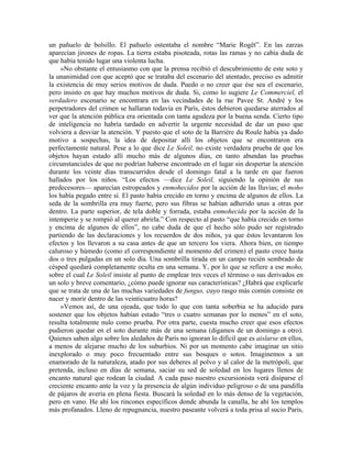 un pañuelo de bolsillo. El pañuelo ostentaba el nombre “Marie Rogêt”. En las zarzas
aparecían jirones de ropas. La tierra estaba pisoteada, rotas las ramas y no cabía duda de
que había tenido lugar una violenta lucha.
»No obstante el entusiasmo con que la prensa recibió el descubrimiento de este soto y
la unanimidad con que aceptó que se trataba del escenario del atentado, preciso es admitir
la existencia de muy serios motivos de duda. Puedo o no creer que ése sea el escenario,
pero insisto en que hay muchos motivos de duda. Si, como lo sugiere Le Commerciel, el
verdadero escenario se encontrara en las vecindades de la rue Pavee St. André y los
perpetradores del crimen se hallaran todavía en París, éstos debieron quedarse aterrados al
ver que la atención pública era orientada con tanta agudeza por la buena senda. Cierto tipo
de inteligencia no habría tardado en advertir la urgente necesidad de dar un paso que
volviera a desviar la atención. Y puesto que el soto de la Barrière du Roule había ya dado
motivo a sospechas, la idea de depositar allí los objetos que se encontraron era
perfectamente natural. Pese a lo que dice Le Soleil, no existe verdadera prueba de que los
objetos hayan estado allí mucho más de algunos días, en tanto abundan las pruebas
circunstanciales de que no podrían haberse encontrado en el lugar sin despertar la atención
durante los veinte días transcurridos desde el domingo fatal a la tarde en que fueron
hallados por los niños. “Los efectos —dice Le Soleil, siguiendo la opinión de sus
predecesores— aparecían estropeados y enmohecidos por la acción de las lluvias; el moho
los había pegado entre sí. El pasto había crecido en torno y encima de algunos de ellos. La
seda de la sombrilla era muy fuerte, pero sus fibras se habían adherido unas a otras por
dentro. La parte superior, de tela doble y forrada, estaba enmohecida por la acción de la
intemperie y se rompió al querer abrirla.” Con respecto al pasto “que había crecido en torno
y encima de algunos de ellos”, no cabe duda de que el hecho sólo pudo ser registrado
partiendo de las declaraciones y los recuerdos de dos niños, ya que éstos levantaron los
efectos y los llevaron a su casa antes de que un tercero los viera. Ahora bien, en tiempo
caluroso y húmedo (como el correspondiente al momento del crimen) el pasto crece hasta
dos o tres pulgadas en un solo día. Una sombrilla tirada en un campo recién sembrado de
césped quedará completamente oculta en una semana. Y, por lo que se refiere a ese moho,
sobre el cual Le Soleil insiste al punto de emplear tres veces el término o sus derivados en
un solo y breve comentario, ¿cómo puede ignorar sus características? ¿Habrá que explicarle
que se trata de una de las muchas variedades de fungus, cuyo rasgo más común consiste en
nacer y morir dentro de las veinticuatro horas?
»Vemos así, de una ojeada, que todo lo que con tanta soberbia se ha aducido para
sostener que los objetos habían estado “tres o cuatro semanas por lo menos” en el soto,
resulta totalmente nulo como prueba. Por otra parte, cuesta mucho creer que esos efectos
pudieron quedar en el soto durante más de una semana (digamos de un domingo a otro).
Quienes saben algo sobre los aledaños de París no ignoran lo difícil que es aislarse en ellos,
a menos de alejarse mucho de los suburbios. Ni por un momento cabe imaginar un sitio
inexplorado o muy poco frecuentado entre sus bosques o sotos. Imaginemos a un
enamorado de la naturaleza, atado por sus deberes al polvo y al calor de la metrópoli, que
pretenda, incluso en días de semana, saciar su sed de soledad en los lugares llenos de
encanto natural que rodean la ciudad. A cada paso nuestro excursionista verá disiparse el
creciente encanto ante la voz y la presencia de algún individuo peligroso o de una pandilla
de pájaros de avería en plena fiesta. Buscará la soledad en lo más denso de la vegetación,
pero en vano. He ahí los rincones específicos donde abunda la canalla, he ahí los templos
más profanados. Lleno de repugnancia, nuestro paseante volverá a toda prisa al sucio París,
 