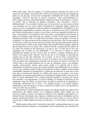 había tenido lugar”. Pero las enaguas y la chalina aparecen colocadas allí como en los
cajones de una cómoda. “Los jirones del vestido en las zarzas tenían unas tres pulgadas de
ancho por seis de largo. Uno de ellos correspondía al dobladillo del vestido y había sido
remendado... Daban la impresión de pedazos arrancados.” Aquí, inadvertidamente, Le
Soleil emplea una frase extraordinariamente sospechosa. Según la descripción, en efecto,
los jirones “dan la impresión de pedazos arrancados”, pero arrancados a mano y
deliberadamente. Es un accidente rarísimo que, en ropa como la que nos ocupa, un jirón
“sea arrancado” por una espina. Dada la naturaleza de semejantes tejidos, cuando una
espina o un clavo se engancha en ellos los desgarra rectangularmente, dividiéndolos en dos
desgarraduras longitudinales en ángulo recto, que se encuentran en un vértice constituido
por el punto donde penetra la espina; en esa forma, resulta casi imposible concebir que el
jirón “sea arrancado”. Por mi parte no lo he visto nunca, y usted tampoco. Para arrancar un
pedazo de semejante tejido hará falta casi siempre la acción de dos fuerzas actuando en
diferentes direcciones. Sólo si el tejido tiene dos bordes, como, por ejemplo, en el caso de
un pañuelo, y se desea arrancar una tira, bastará con una sola fuerza. Pero en esta instancia
se trata de un vestido que no tiene más que un borde. Para que una espina pudiera arrancar
una tira del interior, donde no hay ningún borde, hubiera hecho falta un milagro, aparte de
que no bastaría con una sola espina. Aun si hubiera un borde, se requerirían dos espinas, de
las cuales una actuaría en dos direcciones y la otra en una. Y conste que en este caso
suponemos que el borde no está dobladillado. Si lo estuviera, no habría la menor
posibilidad de arrancar una tira. Vemos, pues, los muchos y grandes obstáculos que se
ofrecen a las espinas para “arrancar” tiras de una tela, y, sin embargo, se pretende que
creamos que así han sido arrancados varios jirones. ¡Y uno de ellos correspondía al
dobladillo del vestido! Otra de las tiras era parte de la falda, pero no del dobladillo. Vale
decir que había sido completamente arrancado por las espinas del interior sin bordes del
vestido. Bien se nos puede perdonar por no creer en semejantes cosas; y, sin embargo,
tomadas colectivamente, ofrecen quizá menos campo a la sospecha que la sola y
sorprendente circunstancia de que esos artículos hubieran sido abandonados en el soto por
asesinos que se habían tomado el trabajo de transportar el cadáver. Empero, usted no habrá
comprendido claramente mi pensamiento si supone que mi intención es negar que el soto
haya sido el escenario del atentado. La villanía pudo ocurrir en ese lugar o, con mayor
probabilidad, un accidente pudo producirse en la posada de madame Deluc. Pero éste es un
punto de menor importancia. No es nuestra intención descubrir el escenario del crimen,
sino encontrar a sus perpetradores. Lo que he señalado, no obstante lo minucioso de mis
argumentos, tiene por objeto, en primer lugar, mostrarle lo absurdo de las dogmáticas y
aventuradas afirmaciones de Le Soleil, y en segundo término, y de manera especial,
conducirlo por una ruta natural a un nuevo examen de una duda: la de si este asesinato ha
sido o no la obra de una pandilla.
»Resumiremos el asunto aludiendo brevemente a los odiosos detalles que surgen de las
declaraciones del médico forense en la indagación judicial. Basta señalar que sus
inferencias dadas a conocer con respecto al número de los bandidos participantes en el
atentado fueron ridiculizadas como injustas y totalmente privadas de fundamento por los
mejores anatomistas de París. No se trata de que ello no haya podido ser como se infiere,
sino de que no había fundamentos para esa inferencia. ¿Y no los había, en cambio, para
otra?
»Reflexionemos ahora sobre “las huellas de una lucha” y preguntémonos qué es lo que
tales huellas alcanzan a demostrar. ¿Una pandilla? ¿Pero no demuestran, por el contrario, la
 