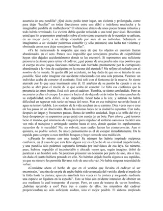 ausencia de una pandilla? ¿Qué lucha podía tener lugar, tan violenta y prolongada, como
para dejar “huellas” en todas direcciones entre una débil e indefensa muchacha y la
imaginable pandilla de malhechores? El silencioso abrazo de unos pocos brazos robustos y
todo habría terminado. La víctima debía quedar reducida a una total pasividad. Recordará
usted que los argumentos empleados sobre el soto como escenario de lo ocurrido se aplican,
en su mayor parte, a un ultraje cometido por más de un individuo. Solamente si
imaginamos a un violador podremos concebir (y sólo entonces) una lucha tan violenta y
obstinada como para dejar semejantes “huellas”.
»Ya he mencionado la sospecha que nace de que los objetos en cuestión fueran
abandonados en el soto. Parece casi imposible que semejantes pruebas de culpabilidad
hayan sido dejadas accidentalmente donde se las encontró. Si suponemos una suficiente
presencia de ánimo para retirar el cadáver, ¿qué pensar de una prueba aún más positiva que
el cuerpo mismo (cuyas facciones hubieran sido borradas prontamente por la corrupción)
abandonada a la vista de cualquiera en la escena del atentado? Me refiero al pañuelo con el
nombre de la muerta. Si quedó allí por accidente, no hay duda de que no se trataba de una
pandilla. Sólo cabe imaginar ese accidente relacionado con una sola persona. Veamos: un
individuo acaba de cometer el asesinato. Está solo con el fantasma de la muerta. Se siente
aterrado por lo que yace inanimado ante él. El arrebato de su pasión ha cesado y en su
pecho se abre paso el miedo de lo que acaba de cometer. Le falta esa confianza que la
presencia de otros inspira. Está solo con el cadáver. Tiembla, se siente confundido. Pero es
necesario ocultar el cuerpo. Lo arrastra hacia el río dejando atrás todas las otras pruebas de
su culpabilidad; sería difícil, si no imposible, llevar todo a la vez, y además no habrá
dificultad en regresar más tarde en busca del resto. Mas en ese trabajoso recorrido hasta el
agua su temor redobla. Los sonidos de la vida acechan en su camino. Diez veces oye o cree
oír los pasos de un observador. Hasta las mismas luces de la ciudad lo espantan. Con todo,
después de largas y frecuentes pausas, llenas de terrible ansiedad, llega a la orilla del río y
hace desaparecer su espantosa carga quizá con ayuda de un bote. Pero ahora, ¿qué tesoros
tiene el mundo, qué amenazas de venganza para impulsar al solitario asesino a recorrer una
vez más el trabajoso y arriesgado camino hasta el soto, donde quedan los espeluznantes
recuerdos de lo sucedido? No, no volverá, sean cuales fueren las consecuencias. Aun si
quisiera, no podría volver. Su único pensamiento es el de escapar inmediatamente. Da la
espalda para siempre a esos terribles bosques y huye como de una maldición.
»¿Pasaría lo mismo con una banda? Su número les habría inspirado recíproca
confianza, en el caso de que ésta falte alguna vez en el pecho de un criminal empedernido;
y una pandilla sólo podemos suponerla formada por individuos de esa laya. Su número,
pues, hubiera impedido el incontrolable y alocado temor que, según imagino, debió de
paralizar a un hombre solo. Si podemos presumir un descuido por parte de uno, dos o tres,
sin duda el cuarto hubiera pensado en ello. No habrían dejado huella alguna a sus espaldas,
ya que su número les permitía llevarse todo de una sola vez. No había ninguna necesidad de
volver.
«Considere ahora el hecho de que en el vestido que llevaba el cadáver al ser
encontrado, “una tira de un pie de ancho había sido arrancada del vestido, desde el ruedo de
la falda hasta la cintura; aparecía arrollada tres veces en la cintura y asegurada mediante
una especie de ligadura en la espalda”. Esto se hizo con evidente intención de obtener un
asa mediante la cual transportar el cuerpo. Pero, en caso de tratarse de varios hombres,
¿habrían recurrido a eso? Para tres o cuatro de ellos, los miembros del cadáver
proporcionaban no sólo suficiente asidero, sino el mejor posible. El sistema empleado
 