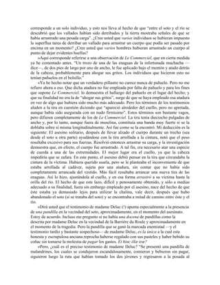 corresponde a un solo individuo, y esto nos lleva al hecho de que “entre el soto y el río se
descubrió que los vallados habían sido derribados y la tierra mostraba señales de que se
había arrastrado una pesada carga”. ¿Cree usted que varios individuos se hubieran impuesto
la superflua tarea de derribar un vallado para arrastrar un cuerpo que podía ser pasado por
encima en un momento? ¿Cree usted que varios hombres hubieran arrastrado un cuerpo al
punto de dejar evidentes huellas?
»Aquí corresponde referirse a una observación de Le Commerciel, que en cierta medida
ya he comentado antes. “Un trozo de una de las enaguas de la infortunada muchacha —
dice—, de dos pies de largo por uno de ancho, le fue aplicado bajo el mentón y atado detrás
de la cabeza, probablemente para ahogar sus gritos. Los individuos que hicieron esto no
tenían pañuelos en el bolsillo.”
»Ya he hecho notar que un verdadero pillastre no carece nunca de pañuelo. Pero no me
refiero ahora a eso. Que dicha atadura no fue empleada por falta de pañuelo y para los fines
que supone Le Commerciel, lo demuestra el hallazgo del pañuelo en el lugar del hecho; y
que su finalidad no era la de “ahogar sus gritos”, surge de que se haya empleado esa atadura
en vez de algo que hubiera sido mucho más adecuado. Pero los términos de los testimonios
aluden a la tira en cuestión diciendo que “apareció alrededor del cuello, pero no apretada,
aunque había sido asegurada con un nudo firmísimo”. Estos términos son bastante vagos,
pero difieren completamente de los de Le Commerciel. La tira tenía dieciocho pulgadas de
ancho y, por lo tanto, aunque fuera de muselina, constituía una banda muy fuerte si se la
doblaba sobre sí misma longitudinalmente. Así fue como se la encontró. Mi deducción es la
siguiente: El asesino solitario, después de llevar alzado el cuerpo durante un trecho (sea
desde el soto u otra parte) ayudándose con la tira arrollada a la cintura, notó que el peso
resultaba excesivo para sus fuerzas. Resolvió entonces arrastrar su carga, y la investigación
demuestra que, en efecto, el cuerpo fue arrastrado. A tal fin, era necesario atar una especie
de cuerda a una de las extremidades. El mejor lugar era el cuello, ya que la cabeza
impediría que se zafara. En este punto, el asesino debió pensar en la tira que circundaba la
cintura de la víctima. Hubiera querido usarla, pero se le planteaba el inconveniente de que
estaba arrollada al cadáver, sujeta por una atadura, sin contar que no había sido
completamente arrancada del vestido. Más fácil resultaba arrancar una nueva tira de las
enaguas. Así lo hizo, ajustándola al cuello, y en esa forma arrastró a su víctima hasta la
orilla del río. El hecho de que este lazo, difícil y penosamente obtenido, y sólo a medias
adecuado a su finalidad, fuera sin embargo empleado por el asesino, nace del hecho de que
éste estaba ya demasiado lejos para utilizar la chalina, vale decir, después que hubo
abandonado el soto (si se trataba del soto) y se encontraba a mitad de camino entre éste y el
río.
»Dirá usted que el testimonio de madame Deluc (!) apunta especialmente a la presencia
de una pandilla en la vecindad del soto, aproximadamente, en el momento del asesinato.
Estoy de acuerdo. Incluso me pregunto si no había una docena de pandillas como la
descrita por madame Deluc en la vecindad de la Barrière du Roule y aproximadamente en
el momento de la tragedia. Pero la pandilla que se ganó la marcada enemistad —y el
testimonio tardío y bastante sospechoso— de madame Deluc, es la única a la cual esta
honesta y escrupulosa anciana reprocha haberse regalado con sus pasteles y haber bebido su
coñac sin tomarse la molestia de pagar los gastos. Et hinc illæ iræ?
»Pero, ¿cuál es el preciso testimonio de madame Deluc? “Se presentó una pandilla de
malandrines, los cuales se condujeron escandalosamente, comieron y bebieron sin pagar,
siguieron luego la ruta que habían tomado los dos jóvenes y regresaron a la posada al
 