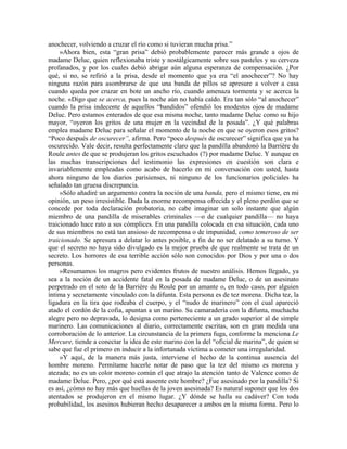 anochecer, volviendo a cruzar el río como si tuvieran mucha prisa.”
»Ahora bien, esta “gran prisa” debió probablemente parecer más grande a ojos de
madame Deluc, quien reflexionaba triste y nostálgicamente sobre sus pasteles y su cerveza
profanados, y por los cuales debió abrigar aún alguna esperanza de compensación. ¿Por
qué, si no, se refirió a la prisa, desde el momento que ya era “el anochecer”? No hay
ninguna razón para asombrarse de que una banda de pillos se apresure a volver a casa
cuando queda por cruzar en bote un ancho río, cuando amenaza tormenta y se acerca la
noche. «Digo que se acerca, pues la noche aún no había caído. Era tan sólo “al anochecer”
cuando la prisa indecente de aquellos “bandidos” ofendió los modestos ojos de madame
Deluc. Pero estamos enterados de que esa misma noche, tanto madame Deluc como su hijo
mayor, “oyeron los gritos de una mujer en la vecindad de la posada”. ¿Y qué palabras
emplea madame Deluc para señalar el momento de la noche en que se oyeron esos gritos?
“Poco después de oscurecer”, afirma. Pero “poco después de oscurecer” significa que ya ha
oscurecido. Vale decir, resulta perfectamente claro que la pandilla abandonó la Barrière du
Roule antes de que se produjeran los gritos escuchados (?) por madame Deluc. Y aunque en
las muchas transcripciones del testimonio las expresiones en cuestión son clara e
invariablemente empleadas como acabo de hacerlo en mi conversación con usted, hasta
ahora ninguno de los diarios parisienses, ni ninguno de los funcionarios policiales ha
señalado tan gruesa discrepancia.
»Sólo añadiré un argumento contra la noción de una banda, pero el mismo tiene, en mi
opinión, un peso irresistible. Dada la enorme recompensa ofrecida y el pleno perdón que se
concede por toda declaración probatoria, no cabe imaginar un solo instante que algún
miembro de una pandilla de miserables criminales —o de cualquier pandilla— no haya
traicionado hace rato a sus cómplices. En una pandilla colocada en esa situación, cada uno
de sus miembros no está tan ansioso de recompensa o de impunidad, como temeroso de ser
traicionado. Se apresura a delatar lo antes posible, a fin de no ser delatado a su turno. Y
que el secreto no haya sido divulgado es la mejor prueba de que realmente se trata de un
secreto. Los horrores de esa terrible acción sólo son conocidos por Dios y por una o dos
personas.
»Resumamos los magros pero evidentes frutos de nuestro análisis. Hemos llegado, ya
sea a la noción de un accidente fatal en la posada de madame Deluc, o de un asesinato
perpetrado en el soto de la Barrière du Roule por un amante o, en todo caso, por alguien
íntima y secretamente vinculado con la difunta. Esta persona es de tez morena. Dicha tez, la
ligadura en la tira que rodeaba el cuerpo, y el “nudo de marinero” con el cual apareció
atado el cordón de la cofia, apuntan a un marino. Su camaradería con la difunta, muchacha
alegre pero no depravada, lo designa como perteneciente a un grado superior al de simple
marinero. Las comunicaciones al diario, correctamente escritas, son en gran medida una
corroboración de lo anterior. La circunstancia de la primera fuga, conforme la menciona Le
Mercure, tiende a conectar la idea de este marino con la del “oficial de marina”, de quien se
sabe que fue el primero en inducir a la infortunada víctima a cometer una irregularidad.
»Y aquí, de la manera más justa, interviene el hecho de la continua ausencia del
hombre moreno. Permítame hacerle notar de paso que la tez del mismo es morena y
atezada; no es un color moreno común el que atrajo la atención tanto de Valence como de
madame Deluc. Pero, ¿por qué está ausente este hombre? ¿Fue asesinado por la pandilla? Si
es así, ¿cómo no hay más que huellas de la joven asesinada? Es natural suponer que los dos
atentados se produjeron en el mismo lugar. ¿Y dónde se halla su cadáver? Con toda
probabilidad, los asesinos hubieran hecho desaparecer a ambos en la misma forma. Pero lo
 