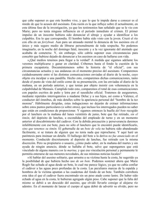 que cabe suponer es que este hombre vive, y que lo que le impide darse a conocer es el
miedo de que lo acusen del asesinato. Esta razón es la que influye sobre él actualmente, en
esta última fase de la investigación, ya que los testimonios han señalado que se le vio con
Marie; pero no tenía ninguna influencia en el período inmediato al crimen. El primer
impulso de un inocente hubiera sido denunciar el ultraje y ayudar a identificar a los
culpables. Era lo que correspondía. El hombre había sido visto con la joven. Cruzó el río
con ella en un ferryboat. Aun para un atrasado mental la denuncia de los asesinos era el
único y más seguro medio de librarse personalmente de toda sospecha. No podemos
imaginarlo, en la noche del domingo fatal, inocente y a la vez ignorante del atentado que
acababa de cometerse. Y, sin embargo, sólo cabría suponer esas circunstancias para
concebir que hubiese dejado de denunciar a los asesinos en caso de hallarse con vida.
»¿Qué medios tenemos para llegar a la verdad? A medida que sigamos adelante los
veremos multiplicarse y ganar en claridad. Cribemos hasta el fondo la cuestión de la
primera escapatoria. Documéntemenos sobre la historia de “el oficial”, con sus
circunstancias actuales y sus andanzas en el momento preciso del asesinato. Comparemos
cuidadosamente entre sí las distintas comunicaciones enviadas al diario de la noche, cuyo
objeto era inculpar a una pandilla. Hecho esto, comparemos dichas comunicaciones, tanto
desde el punto de vista del estilo como de su presentación, con las enviadas al diario de la
mañana, en un período anterior, y que tenían por objeto insistir con vehemencia en la
culpabilidad de Mennais. Cumplido todo esto, comparemos el total de esas comunicaciones
con papeles escritos de puño y letra por el susodicho oficial. Tratemos de asegurarnos,
mediante repetidos interrogatorios a madame Deluc y a sus hijos, así como a Valence, el
conductor del ómnibus, de más detalles sobre la apariencia personal del “hombre de la tez
morena”. Hábilmente dirigidas, estas indagaciones no dejarán de extraer informaciones
sobre estos puntos particulares (o sobre otros), que incluso los interrogados pueden no saber
que están en condiciones de proporcionar. Y sigamos entonces la huella del bote recogido
por el lanchero en la mañana del lunes veintitrés de junio, bote que fue retirado, sin el
timón, del depósito de lanchas, a escondidas del empleado de turno y en un momento
anterior al descubrimiento del cadáver. Con la debida precaución y perseverancia daremos
infaliblemente con ese bote, pues no sólo el lanchero que lo encontró puede identificarlo,
sino que tenemos su timón. El gobernalle de un bote de vela no hubiera sido abandonado
fácilmente, si se tratara de alguien que no tenía nada que reprocharse. Y aquí haré un
paréntesis para insinuar un detalle. El hallazgo del bote a la deriva no fue anunciado en el
momento. Conducido discretamente al depósito de lanchas, fue retirado con la misma
discreción. Pero su propietario o usuario, ¿cómo pudo saber, en la mañana del martes y sin
ayuda de ningún anuncio, dónde se hallaba el bote, salvo que supongamos que está
vinculado de alguna manera con la marina, y que esa vinculación personal y permanente le
permitía enterarse de sus menores novedades, de sus mínimas noticias locales?
»Al hablar del asesino solitario, que arrastra a su víctima hasta la costa, he sugerido ya
la posibilidad de que hubiera hecho uso de un bote. Podemos sostener ahora que Marie
Rogêt fue echada al agua desde un bote, lo cual me parece lógico, ya que no cabía confiar
el cadáver a las aguas poco profundas de la costa. Las peculiares marcas de la espalda y
hombros de la víctima apuntan a las cuadernas del fondo de un bote. También corrobora
esta idea el que el cadáver fuera encontrado sin un peso atado como lastre. De haber sido
echado al agua en la costa, le hubieran agregado algún peso. Cabe suponer que la falta del
mismo se debió a un descuido del asesino, que olvidó llevarlo consigo al alejarse río
adentro. En el momento de lanzar el cuerpo al agua debió de advertir su olvido, pero no
 