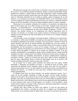 Mis primeros recuerdos de la vida escolar se remontan a una vasta casa isabelina llena
de recovecos, en un neblinoso pueblo de Inglaterra, donde se alzaban innumerables árboles
gigantescos y nudosos, y donde todas las casas eran antiquísimas. Aquel venerable pueblo
era como un lugar de ensueño, propio para la paz del espíritu. Ahora mismo, en mi fantasía,
siento la refrescante atmósfera de sus avenidas en sombra, aspiro la fragancia de sus mil
arbustos, y me estremezco nuevamente, con indefinible delicia, al oír la profunda y hueca
voz de la campana de la iglesia quebrando hora tras hora con su hosco y repentino tañido el
silencio de la fusca atmósfera, en la que el calado campanario gótico se sumía y reposaba.
Demorarme en los menudos recuerdos de la escuela y sus episodios me proporciona
quizá el mayor placer que me es dado alcanzar en estos días. Anegado como estoy por la
desgracia —¡ay, demasiado real!—, se me perdonará que busque alivio, aunque sea tan leve
como efímero, en la complacencia de unos pocos detalles divagantes. Triviales y hasta
ridículos, esos detalles asumen en mi imaginación una relativa importancia, pues se
vinculan a un período y a un lugar en los cuales reconozco la presencia de los primeros
ambiguos avisos del destino que más tarde habría de envolverme en sus sombras. Dejadme,
entonces, recordar.
Como he dicho, la casa era antigua y de trazado irregular. Alzábase en un vasto terreno,
y un elevado y sólido muro de ladrillos, coronado por una capa de mortero y vidrios rotos,
circundaba la propiedad. Esta muralla, semejante a la de una prisión, constituía el límite de
nuestro dominio; más allá de él nuestras miradas sólo pasaban tres veces por semana: la
primera, los sábados por la tarde, cuando se nos permitía realizar breves paseos en grupo,
acompañados por dos preceptores, a través de los campos vecinos; y las otras dos los
domingos, cuando concurríamos en la misma forma a los oficios matinales y vespertinos de
la única iglesia del pueblo. El director de la escuela era también el pastor. ¡Con qué
asombro y perplejidad lo contemplaba yo desde nuestros alejados bancos, cuando ascendía
al pulpito con lento y solemne paso! Este hombre reverente, de rostro sereno y benigno, de
vestiduras satinadas que ondulaban clericalmente, de peluca cuidadosamente empolvada,
tan rígida y enorme... ¿podía ser el mismo que, poco antes, agrio el rostro, manchadas de
rapé las ropas, administraba férula en mano las draconianas leyes de la escuela? ¡Oh
inmensa paradoja, demasiado monstruosa para tener solución!
En un ángulo de la espesa pared rechinaba una puerta aún más espesa. Estaba
remachada y asegurada con pasadores de hierro, y coronada de picas de hierro. ¡Qué
sensaciones de profundo temor inspiraba! Jamás se abría, salvo para las tres salidas y
retornos mencionados; por eso, en cada crujido de sus fortísimos goznes, encontrábamos la
plenitud del misterio... un mundo de cosas para hacer solemnes observaciones, o para
meditar profundamente.
El dilatado muro tenía una forma irregular, con muchos espaciosos recesos. Tres o
cuatro de los más grandes constituían el campo de juegos. Su piso estaba nivelado y
cubierto de fina grava. Me acuerdo de que no tenía árboles, ni bancos, ni nada parecido.
Quedaba, claro está, en la parte posterior de la casa. En el frente había un pequeño cantero,
donde crecían el boj y otros arbustos; pero a través de esta sagrada división sólo pasábamos
en raras ocasiones, tales como el día del ingreso a la escuela o el de la partida, o quizá
cuando nuestros padres o un amigo venían a buscarnos y partíamos alegremente a casa para
pasar las vacaciones de Navidad o de verano.
¡Aquella casa! ¡Qué extraño era aquel viejo edificio! ¡Y para mí, qué palacio de
encantamiento! Sus vueltas y revueltas no tenían fin, ni tampoco sus incomprensibles
subdivisiones. En un momento dado era difícil saber con certeza en cuál de los dos pisos se
 