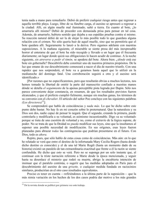 tenía nada a mano para remediarlo. Debió de preferir cualquier riesgo antes que regresar a
aquella terrible playa. Luego, libre de su fúnebre carga, el asesino se apresuró a regresar a
la ciudad. Allí, en algún muelle mal iluminado, saltó a tierra. En cuanto al bote, ¿lo
amarraría allí mismo? Debió de proceder con demasiada prisa para pensar en tal cosa.
Además, de amarrarlo, hubiera sentido que dejaba a sus espaldas pruebas contra sí mismo.
Su reacción natural debió de ser la de alejar lo más posible todo lo que guardara alguna
relación con el crimen. No sólo quería huir de aquel muelle, sino que no permitiría que el
bote quedara allí. Seguramente lo lanzó a la deriva. Pero sigamos adelante con nuestras
suposiciones. A la mañana siguiente, el miserable se siente presa del más inexpresable
horror al enterarse de que el bote ha sido recogido y llevado a un lugar que él frecuenta
diariamente; un lugar donde quizá sus obligaciones lo hacen acudir de continuo. A la noche
siguiente, sin atreverse a pedir el timón, se apodera del bote. Ahora bien: ¿dónde está ese
bote sin gobernalle? Descubrirlo debe constituir uno de nuestros primeros propósitos. De la
luz que emane de ese descubrimiento comenzará a nacer el día de nuestro triunfo. Con una
rapidez que nos sorprenderá, el bote va a guiarnos hasta aquel que lo utilizó en la
medianoche del domingo fatal. Una corroboración seguirá a otra y el asesino será
identificado.»
[Por razones que no especificaremos, pero que resultarán obvias a muchos lectores, nos
hemos tomado la libertad de omitir la parte del manuscrito confiado a nuestras manos
dónde se detalla el seguimiento de la apenas perceptible pista lograda por Dupin. Sólo nos
parece conveniente dejar constancia, en resumen, de que los resultados previstos fueron
alcanzados, y que el prefecto cumplió fielmente, aunque sin muchas ganas, los términos de
su convenio con el chevalier. El artículo del señor Poe concluye con las siguientes palabras
(Los directores)33
]:
Se comprenderá que hablo de coincidencias y nada más. Lo que he dicho sobre este
punto debe bastar. No hay fe en mi corazón sobre lo preternatural. Que la naturaleza y su
Dios son dos, nadie capaz de pensar lo negará. Que el segundo, creando la primera, puede
controlarla y modificarla a su voluntad, es asimismo incuestionable. Digo «a su voluntad»
porque se trata de una cuestión de voluntad y no, como el extravío de la lógica supone, de
poder. No se trata de que la Deidad no pueda modificar sus leyes, sino que la insultamos al
suponer una posible necesidad de modificación. En sus orígenes, esas leyes fueron
planeadas para abrazar todas las contingencias que podrían presentarse en el futuro. Con
Dios, todo es ahora.
Repito, pues, que sólo hablo de estas cosas como de coincidencias. Más aún: en lo que
he relatado se verá que entre el destino de la infortunada Mary Cecilia Rogers (hasta donde
dicho destino es conocido) y el de una tal Marie Rogêt (hasta un momento dado de su
historia) existió un paralelo de tan extraordinaria exactitud que frente a él la razón se siente
confundida. He dicho que esto se verá. Pero no se suponga por un solo instante que, al
continuar con la triste narración referente a Marie desde la época mencionada, y seguir
hasta su desenlace el misterio que rodeó su muerte, abrigo la encubierta intención de
insinuar que el paralelo continúa, o sugerir que las medidas adoptadas en París para el
descubrimiento del asesino de una grisette, o cualquier medida fundada en raciocinios
similares, producirían en el otro caso resultados equivalentes.
Preciso es tener en cuenta —refiriéndonos a la última parte de la suposición— que la
más nimia variación en los hechos de los dos casos podría dar motivo a los más grandes
33
De la revista donde se publicó por primera vez este trabajo.
 