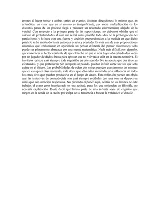 errores al hacer tomar a ambas series de eventos distintas direcciones; lo mismo que, en
aritmética, un error que en sí mismo es insignificante, por mera multiplicación en los
distintos pasos de un proceso llega a producir un resultado enormemente alejado de la
verdad. Con respecto a la primera parte de las suposiciones, no debemos olvidar que el
cálculo de probabilidades al cual me referí antes prohíbe toda idea de la prolongación del
paralelismo, y lo hace con una fuerza y decisión proporcionales a la medida en que dicho
paralelo se ha mostrado hasta entonces exacto y acertado. Es ésta una de esas proposiciones
anómalas que, reclamando en apariencia un pensar diferente del pensar matemático, sólo
puede ser plenamente abarcada por una mente matemática. Nada más difícil, por ejemplo,
que convencer al lector corriente de que el hecho de que el seis haya sido echado dos veces
por un jugador de dados, basta para apostar que no volverá a salir en la tercera tentativa. El
intelecto rechaza casi siempre toda sugestión en este sentido. No se acepta que dos tiros ya
efectuados, y que pertenecen por completo al pasado, puedan influir sobre un tiro que sólo
existe en el futuro. Las probabilidades de echar dos seises parecen exactamente las mismas
que en cualquier otro momento, vale decir que sólo están sometidas a la influencia de todos
los otros tiros que pueden producirse en el juego de dados. Esta reflexión parece tan obvia
que las tentativas de contradecirla son casi siempre recibidas con una sonrisa despectiva
antes que con atención respetuosa. No pretendo exponer aquí, dentro de los límites de este
trabajo, el craso error involucrado en esa actitud; para los que entienden de filosofía, no
necesita explicación. Baste decir que forma parte de una infinita serie de engaños que
surgen en la senda de la razón, por culpa de su tendencia a buscar la verdad en el detalle.
 