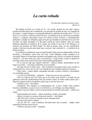 La carta robada
Nil sapientiae odiosius acumine nimio.
(SÉNECA)
Me hallaba en París en el otoño de 18... Una noche, después de una tarde ventosa,
gozaba del doble placer de la meditación y de una pipa de espuma de mar, en compañía de
mi amigo C. Auguste Dupin, en su pequeña biblioteca o gabinete de estudios del n.° 33, rue
Dunot, au troisième, Faubourg Saint-Germain. Llevábamos más de una hora en profundo
silencio, y cualquier observador casual nos hubiera creído exclusiva y profundamente
dedicados a estudiar las onduladas capas de humo que llenaban la atmósfera de la sala. Por
mi parte, me había entregado a la discusión mental de ciertos tópicos sobre los cuales
habíamos departido al comienzo de la velada; me refiero al caso de la rue Morgue y al
misterio del asesinato de Marie Rogêt. No dejé de pensar, pues, en una coincidencia,
cuando vi abrirse la puerta para dejar paso a nuestro viejo conocido G..., el prefecto de la
policía de París.
Lo recibimos cordialmente, pues en aquel hombre había tanto de despreciable como de
divertido, y llevábamos varios años sin verlo. Como habíamos estado sentados en la
oscuridad, Dupin se levantó para encender una lámpara, pero volvió a su asiento sin hacerlo
cuando G... nos hizo saber que venía a consultarnos, o, mejor dicho, a pedir la opinión de
mi amigo sobre cierto asunto oficial que lo preocupaba grandemente.
—Si se trata de algo que requiere reflexión —observó Dupin, absteniéndose de dar
fuego a la mecha— será mejor examinarlo en la oscuridad.
—He aquí una de sus ideas raras —dijo el prefecto, para quien todo lo que excedía su
comprensión era «raro», por lo cual vivía rodeado de una verdadera legión de «rarezas».
—Muy cierto —repuso Dupin, entregando una pipa a nuestro visitante y ofreciéndole
un confortable asiento.
—¿Y cuál es la dificultad? —pregunté—. Espero que no sea otro asesinato.
—¡Oh, no, nada de eso! Por cierto que es un asunto muy sencillo y no dudo de que
podremos resolverlo perfectamente bien por nuestra cuenta; de todos modos pensé que a
Dupin le gustaría conocer los detalles, puesto que es un caso muy raro.
—Sencillo y raro —dijo Dupin.
—Justamente. Pero tampoco es completamente eso. A decir verdad, todos estamos
bastante confundidos, ya que la cosa es sencillísima y, sin embargo, nos deja perplejos.
—Quizá lo que los induce a error sea precisamente la sencillez del asunto —observó mi
amigo.
—¡Qué absurdos dice usted! —repuso el prefecto, riendo a carcajadas.
—Quizá el misterio es un poco demasiado sencillo —dijo Dupin.
—¡Oh, Dios mío! ¿Cómo se le puede ocurrir semejante idea?
—Un poco demasiado evidente.
—¡Ja, ja! ¡Oh, oh! —reía el prefecto, divertido hasta más no poder—. Dupin, usted
acabará por hacerme morir de risa.
—Veamos, ¿de qué se trata? —pregunté.
 