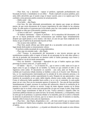 —Pues bien, voy a decírselo —repuso el prefecto, aspirando profundamente una
bocanada de humo e instalándose en un sillón—. Puedo explicarlo en pocas palabras, pero
antes debo advertirles que el asunto exige el mayor secreto, pues si se supiera que lo he
confiado a otras personas podría costarme mi actual posición.
—Hable usted —dije.
—O no hable —dijo Dupin.
—Está bien. He sido informado personalmente, por alguien que ocupa un altísimo
puesto, de que cierto documento de la mayor importancia ha sido robado en las cámaras
reales. Se sabe quién es la persona que lo ha robado, pues fue vista cuando se apoderaba de
él. También se sabe que el documento continúa en su poder.
—¿Cómo se sabe eso? —preguntó Dupin.
—Se deduce claramente —repuso el prefecto— de la naturaleza del documento y de
que no se hayan producido ciertas consecuencias que tendrían lugar inmediatamente
después que aquél pasara a otras manos; vale decir, en caso de que fuera empleado en la
forma en que el ladrón ha de pretender hacerlo al final.
—Sea un poco más explícito —dije.
—Pues bien, puedo afirmar que dicho papel da a su poseedor cierto poder en cierto
lugar donde dicho poder es inmensamente valioso.
El prefecto estaba encantado de su jerga diplomática.
—Pues sigo sin entender nada —dijo Dupin.
—¿No? Veamos: la presentación del documento a una tercera persona que no
nombraremos pondría sobre el tapete el honor de un personaje de las más altas esferas y
ello da al poseedor del documento un dominio sobre el ilustre personaje cuyo honor y
tranquilidad se ven de tal modo amenazados.
—Pero ese dominio —interrumpí— dependerá de que el ladrón supiera que dicho
personaje lo conoce como tal. ¿Y quién osaría...?
—El ladrón —dijo G...— es el ministro D..., que se atreve a todo, tanto en lo que es
digno como lo que es indigno de un hombre. La forma en que cometió el robo es tan
ingeniosa como audaz. El documento en cuestión —una carta, para ser francos— fue
recibido por la persona robada mientras se hallaba a solas en el boudoir real. Mientras la
leía, se vio repentinamente interrumpida por la entrada de la otra eminente persona, a la
cual la primera deseaba ocultar especialmente la carta. Después de una apresurada y vana
tentativa de esconderla en un cajón, debió dejarla, abierta como estaba, sobre una mesa.
Como el sobrescrito había quedado hacia arriba y no se veía el contenido, la carta podía
pasar sin ser vista. Pero en ese momento aparece el ministro D... Sus ojos de lince perciben
inmediatamente el papel, reconoce la escritura del sobrescrito, observa la confusión de la
persona en cuestión y adivina su secreto. Luego de tratar algunos asuntos en la forma
expeditiva que le es usual, extrae una carta parecida a la que nos ocupa, la abre, finge leerla
y la coloca luego exactamente al lado de la otra. Vuelve entonces a departir sobre las
cuestiones públicas durante un cuarto de hora. Se levanta, finalmente, y, al despedirse, toma
la carta que no le pertenece. La persona robada ve la maniobra, pero no se atreve a llamarle
la atención en presencia de la tercera, que no se mueve de su lado. El ministro se marcha,
dejando sobre la mesa la otra carta sin importancia.
—Pues bien —dijo Dupin, dirigiéndose a mí—, ahí tiene usted lo que se requería para
que el dominio del ladrón fuera completo: éste sabe que la persona robada lo conoce como
el ladrón.
—En efecto —dijo el prefecto—, y el poder así obtenido ha sido usado en estos últimos
 