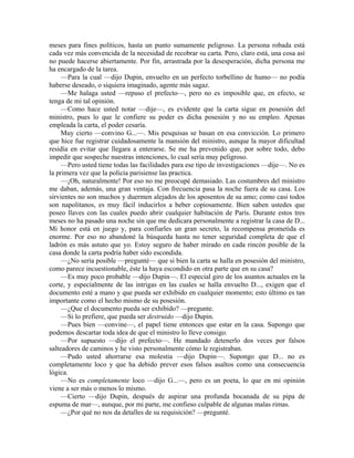meses para fines políticos, hasta un punto sumamente peligroso. La persona robada está
cada vez más convencida de la necesidad de recobrar su carta. Pero, claro está, una cosa así
no puede hacerse abiertamente. Por fin, arrastrada por la desesperación, dicha persona me
ha encargado de la tarea.
—Para la cual —dijo Dupin, envuelto en un perfecto torbellino de humo— no podía
haberse deseado, o siquiera imaginado, agente más sagaz.
—Me halaga usted —repuso el prefecto—, pero no es imposible que, en efecto, se
tenga de mi tal opinión.
—Como hace usted notar —dije—, es evidente que la carta sigue en posesión del
ministro, pues lo que le confiere su poder es dicha posesión y no su empleo. Apenas
empleada la carta, el poder cesaría.
Muy cierto —convino G...—. Mis pesquisas se basan en esa convicción. Lo primero
que hice fue registrar cuidadosamente la mansión del ministro, aunque la mayor dificultad
residía en evitar que llegara a enterarse. Se me ha prevenido que, por sobre todo, debo
impedir que sospeche nuestras intenciones, lo cual sería muy peligroso.
—Pero usted tiene todas las facilidades para ese tipo de investigaciones —dije—. No es
la primera vez que la policía parisiense las practica.
—¡Oh, naturalmente! Por eso no me preocupé demasiado. Las costumbres del ministro
me daban, además, una gran ventaja. Con frecuencia pasa la noche fuera de su casa. Los
sirvientes no son muchos y duermen alejados de los aposentos de su amo; como casi todos
son napolitanos, es muy fácil inducirlos a beber copiosamente. Bien saben ustedes que
poseo llaves con las cuales puedo abrir cualquier habitación de París. Durante estos tres
meses no ha pasado una noche sin que me dedicara personalmente a registrar la casa de D...
Mi honor está en juego y, para confiarles un gran secreto, la recompensa prometida es
enorme. Por eso no abandoné la búsqueda hasta no tener seguridad completa de que el
ladrón es más astuto que yo. Estoy seguro de haber mirado en cada rincón posible de la
casa donde la carta podría haber sido escondida.
—¿No sería posible —pregunté— que si bien la carta se halla en posesión del ministro,
como parece incuestionable, éste la haya escondido en otra parte que en su casa?
—Es muy poco probable —dijo Dupin—. El especial giro de los asuntos actuales en la
corte, y especialmente de las intrigas en las cuales se halla envuelto D..., exigen que el
documento esté a mano y que pueda ser exhibido en cualquier momento; esto último es tan
importante como el hecho mismo de su posesión.
—¿Que el documento pueda ser exhibido? —pregunte.
—Si lo prefiere, que pueda ser destruido —dijo Dupin.
—Pues bien —convine—, el papel tiene entonces que estar en la casa. Supongo que
podemos descartar toda idea de que el ministro lo lleve consigo.
—Por supuesto —dijo el prefecto—. He mandado detenerlo dos veces por falsos
salteadores de caminos y he visto personalmente cómo le registraban.
—Pudo usted ahorrarse esa molestia —dijo Dupin—. Supongo que D... no es
completamente loco y que ha debido prever esos falsos asaltos como una consecuencia
lógica.
—No es completamente loco —dijo G...—, pero es un poeta, lo que en mi opinión
viene a ser más o menos lo mismo.
—Cierto —dijo Dupin, después de aspirar una profunda bocanada de su pipa de
espuma de mar—, aunque, por mi parte, me confieso culpable de algunas malas rimas.
—¿Por qué no nos da detalles de su requisición? —pregunté.
 
