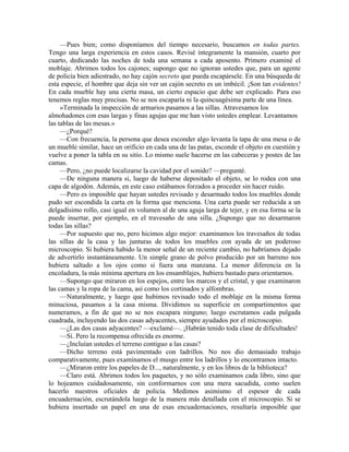 —Pues bien; como disponíamos del tiempo necesario, buscamos en todas partes.
Tengo una larga experiencia en estos casos. Revisé íntegramente la mansión, cuarto por
cuarto, dedicando las noches de toda una semana a cada aposento. Primero examiné el
moblaje. Abrimos todos los cajones; supongo que no ignoran ustedes que, para un agente
de policía bien adiestrado, no hay cajón secreto que pueda escapársele. En una búsqueda de
esta especie, el hombre que deja sin ver un cajón secreto es un imbécil. ¡Son tan evidentes!
En cada mueble hay una cierta masa, un cierto espacio que debe ser explicado. Para eso
tenemos reglas muy precisas. No se nos escaparía ni la quincuagésima parte de una línea.
»Terminada la inspección de armarios pasamos a las sillas. Atravesamos los
almohadones con esas largas y finas agujas que me han visto ustedes emplear. Levantamos
las tablas de las mesas.»
—¿Porqué?
—Con frecuencia, la persona que desea esconder algo levanta la tapa de una mesa o de
un mueble similar, hace un orificio en cada una de las patas, esconde el objeto en cuestión y
vuelve a poner la tabla en su sitio. Lo mismo suele hacerse en las cabeceras y postes de las
camas.
—Pero, ¿no puede localizarse la cavidad por el sonido? —pregunté.
—De ninguna manera si, luego de haberse depositado el objeto, se lo rodea con una
capa de algodón. Además, en este caso estábamos forzados a proceder sin hacer ruido.
—Pero es imposible que hayan ustedes revisado y desarmado todos los muebles donde
pudo ser escondida la carta en la forma que menciona. Una carta puede ser reducida a un
delgadísimo rollo, casi igual en volumen al de una aguja larga de tejer, y en esa forma se la
puede insertar, por ejemplo, en el travesaño de una silla. ¿Supongo que no desarmaron
todas las sillas?
—Por supuesto que no, pero hicimos algo mejor: examinamos los travesaños de todas
las sillas de la casa y las junturas de todos los muebles con ayuda de un poderoso
microscopio. Si hubiera habido la menor señal de un reciente cambio, no habríamos dejado
de advertirlo instantáneamente. Un simple grano de polvo producido por un barreno nos
hubiera saltado a los ojos como si fuera una manzana. La menor diferencia en la
encoladura, la más mínima apertura en los ensamblajes, hubiera bastado para orientarnos.
—Supongo que miraron en los espejos, entre los marcos y el cristal, y que examinaron
las camas y la ropa de la cama, así como los cortinados y alfombras.
—Naturalmente, y luego que hubimos revisado todo el moblaje en la misma forma
minuciosa, pasamos a la casa misma. Dividimos su superficie en compartimentos que
numeramos, a fin de que no se nos escapara ninguno; luego escrutamos cada pulgada
cuadrada, incluyendo las dos casas adyacentes, siempre ayudados por el microscopio.
—¿Las dos casas adyacentes? —exclamé—. ¡Habrán tenido toda clase de dificultades!
—Sí. Pero la recompensa ofrecida es enorme.
—¿Incluían ustedes el terreno contiguo a las casas?
—Dicho terreno está pavimentado con ladrillos. No nos dio demasiado trabajo
comparativamente, pues examinamos el musgo entre los ladrillos y lo encontramos intacto.
—¿Miraron entre los papeles de D..., naturalmente, y en los libros de la biblioteca?
—Claro está. Abrimos todos los paquetes, y no sólo examinamos cada libro, sino que
lo hojeamos cuidadosamente, sin conformarnos con una mera sacudida, como suelen
hacerlo nuestros oficiales de policía. Medimos asimismo el espesor de cada
encuadernación, escrutándola luego de la manera más detallada con el microscopio. Si se
hubiera insertado un papel en una de esas encuadernaciones, resultaría imposible que
 