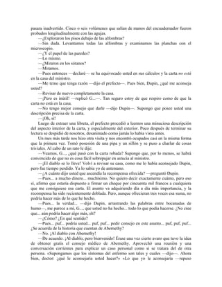 pasara inadvertido. Cinco o seis volúmenes que salían de manos del encuadernador fueron
probados longitudinalmente con las agujas.
—¿Exploraron los pisos debajo de las alfombras?
—Sin duda. Levantamos todas las alfombras y examinamos las planchas con el
microscopio.
—¿Y el papel de las paredes?
—Lo mismo.
—¿Miraron en los sótanos?
—Miramos.
—Pues entonces —declaré— se ha equivocado usted en sus cálculos y la carta no está
en la casa del ministro.
—Me temo que tenga razón —dijo el prefecto—. Pues bien, Dupin, ¿qué me aconseja
usted?
—Revisar de nuevo completamente la casa.
—¡Pero es inútil! —replicó G...—. Tan seguro estoy de que respiro como de que la
carta no está en la casa.
—No tengo mejor consejo que darle —dijo Dupin—. Supongo que posee usted una
descripción precisa de la carta.
—¡Oh, sí!
Luego de extraer una libreta, el prefecto procedió a leernos una minuciosa descripción
del aspecto interior de la carta, y especialmente del exterior. Poco después de terminar su
lectura se despidió de nosotros, desanimado como jamás lo había visto antes.
Un mes más tarde nos hizo otra visita y nos encontró ocupados casi en la misma forma
que la primera vez. Tomó posesión de una pipa y un sillón y se puso a charlar de cosas
triviales. Al cabo de un rato le dije:
—Veamos, G..., ¿qué pasó con la carta robada? Supongo que, por lo menos, se habrá
convencido de que no es cosa fácil sobrepujar en astucia al ministro.
—¡El diablo se lo lleve! Volví a revisar su casa, como me lo había aconsejado Dupin,
pero fue tiempo perdido. Ya lo sabía yo de antemano.
—¿A cuánto dijo usted que ascendía la recompensa ofrecida? —preguntó Dupin.
—Pues... a mucho dinero... muchísimo. No quiero decir exactamente cuánto, pero eso
sí, afirmo que estaría dispuesto a firmar un cheque por cincuenta mil francos a cualquiera
que me consiguiese esa carta. El asunto va adquiriendo día a día más importancia, y la
recompensa ha sido recientemente doblada. Pero, aunque ofrecieran tres voces esa suma, no
podría hacer más de lo que he hecho.
—Pues... la verdad... —dijo Dupin, arrastrando las palabras entre bocanadas de
humo—, me parece a mí, G..., que usted no ha hecho... todo lo que podía hacerse. ¿No cree
que... aún podría hacer algo más, eh?
—¿Cómo? ¿En qué sentido?
—Pues... puf... podría usted... puf, puf... pedir consejo en este asunto... puf, puf, puf...
¿Se acuerda de la historia que cuentan de Abernethy?
—No. ¡Al diablo con Abernethy!
—De acuerdo. ¡Al diablo, pero bienvenido! Érase una vez cierto avaro que tuvo la idea
de obtener gratis el consejo médico de Abernethy. Aprovechó una reunión y una
conversación corrientes para explicar un caso personal como si se tratara del de otra
persona. «Supongamos que los síntomas del enfermo son tales y cuales —dijo—. Ahora
bien, doctor: ¿qué le aconsejaría usted hacer?» «Lo que yo le aconsejaría —repuso
 