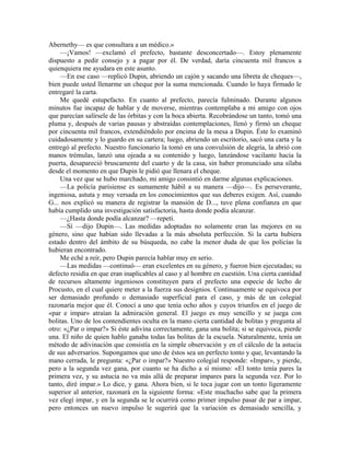 Abernethy— es que consultara a un médico.»
—¡Vamos! —exclamó el prefecto, bastante desconcertado—. Estoy plenamente
dispuesto a pedir consejo y a pagar por él. De verdad, daría cincuenta mil francos a
quienquiera me ayudara en este asunto.
—En ese caso —replicó Dupin, abriendo un cajón y sacando una libreta de cheques—,
bien puede usted llenarme un cheque por la suma mencionada. Cuando lo haya firmado le
entregaré la carta.
Me quedé estupefacto. En cuanto al prefecto, parecía fulminado. Durante algunos
minutos fue incapaz de hablar y de moverse, mientras contemplaba a mi amigo con ojos
que parecían salírsele de las órbitas y con la boca abierta. Recobrándose un tanto, tomó una
pluma y, después de varias pausas y abstraídas contemplaciones, llenó y firmó un cheque
por cincuenta mil francos, extendiéndolo por encima de la mesa a Dupin. Éste lo examinó
cuidadosamente y lo guardo en su cartera; luego, abriendo un escritorio, sacó una carta y la
entregó al prefecto. Nuestro funcionario la tomó en una convulsión de alegría, la abrió con
manos trémulas, lanzó una ojeada a su contenido y luego, lanzándose vacilante hacia la
puerta, desapareció bruscamente del cuarto y de la casa, sin haber pronunciado una sílaba
desde el momento en que Dupin le pidió que llenara el cheque.
Una vez que se hubo marchado, mi amigo consintió en darme algunas explicaciones.
—La policía parisiense es sumamente hábil a su manera —dijo—. Es perseverante,
ingeniosa, astuta y muy versada en los conocimientos que sus deberes exigen. Así, cuando
G... nos explicó su manera de registrar la mansión de D..., tuve plena confianza en que
había cumplido una investigación satisfactoria, hasta donde podía alcanzar.
—¿Hasta donde podía alcanzar? —repetí.
—Sí —dijo Dupin—. Las medidas adoptadas no solamente eran las mejores en su
género, sino que habían sido llevadas a la más absoluta perfección. Si la carta hubiera
estado dentro del ámbito de su búsqueda, no cabe la menor duda de que los policías la
hubieran encontrado.
Me eché a reír, pero Dupin parecía hablar muy en serio.
—Las medidas —continuó— eran excelentes en su género, y fueron bien ejecutadas; su
defecto residía en que eran inaplicables al caso y al hombre en cuestión. Una cierta cantidad
de recursos altamente ingeniosos constituyen para el prefecto una especie de lecho de
Procusto, en el cual quiere meter a la fuerza sus designios. Continuamente se equivoca por
ser demasiado profundo o demasiado superficial para el caso, y más de un colegial
razonaría mejor que él. Conocí a uno que tenía ocho años y cuyos triunfos en el juego de
«par e impar» atraían la admiración general. El juego es muy sencillo y se juega con
bolitas. Uno de los contendientes oculta en la mano cierta cantidad de bolitas y pregunta al
otro: «¿Par o impar?» Si éste adivina correctamente, gana una bolita; si se equivoca, pierde
una. El niño de quien hablo ganaba todas las bolitas de la escuela. Naturalmente, tenía un
método de adivinación que consistía en la simple observación y en el cálculo de la astucia
de sus adversarios. Supongamos que uno de éstos sea un perfecto tonto y que, levantando la
mano cerrada, le pregunta: «¿Par o impar?» Nuestro colegial responde: «Impar», y pierde,
pero a la segunda vez gana, por cuanto se ha dicho a sí mismo: «El tonto tenía pares la
primera vez, y su astucia no va más allá de preparar impares para la segunda vez. Por lo
tanto, diré impar.» Lo dice, y gana. Ahora bien, si le toca jugar con un tonto ligeramente
superior al anterior, razonará en la siguiente forma: «Este muchacho sabe que la primera
vez elegí impar, y en la segunda se le ocurrirá como primer impulso pasar de par a impar,
pero entonces un nuevo impulso le sugerirá que la variación es demasiado sencilla, y
 