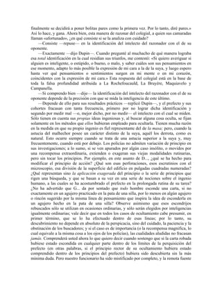 finalmente se decidirá a poner bolitas pares como la primera vez. Por lo tanto, diré pares.»
Así lo hace, y gana. Ahora bien, esta manera de razonar del colegial, a quien sus camaradas
llaman «afortunado», ¿en qué consiste si se la analiza con cuidado?
—Consiste —repuse— en la identificación del intelecto del razonador con el de su
oponente.
—Exactamente —dijo Dupin—. Cuando pregunté al muchacho de qué manera lograba
esa total identificación en la cual residían sus triunfos, me contestó: «Si quiero averiguar si
alguien es inteligente, o estúpido, o bueno, o malo, y saber cuáles son sus pensamientos en
ese momento, adapto lo más posible la expresión de mi cara a la de la suya, y luego espero
hasta ver qué pensamientos o sentimientos surgen en mi mente o en mi corazón,
coincidentes con la expresión de mi cara.» Esta respuesta del colegial está en la base de
toda la falsa profundidad atribuida a La Rochefoucauld, La Bruyère, Maquiavelo y
Campanella.
—Si comprendo bien —dije— la identificación del intelecto del razonador con el de su
oponente depende de la precisión con que se mida la inteligencia de este último.
—Depende de ello para sus resultados prácticos —replicó Dupin—, y el prefecto y sus
cohortes fracasan con tanta frecuencia, primero por no lograr dicha identificación y
segundo por medir mal —o, mejor dicho, por no medir— el intelecto con el cual se miden.
Sólo tienen en cuenta sus propias ideas ingeniosas y, al buscar alguna cosa oculta, se fijan
solamente en los métodos que ellos hubieran empleado para ocultarla. Tienen mucha razón
en la medida en que su propio ingenio es fiel representante del de la masa; pero, cuando la
astucia del malhechor posee un carácter distinto de la suya, aquél los derrota, como es
natural. Esto ocurre siempre cuando se trata de una astucia superior a la suya y, muy
frecuentemente, cuando está por debajo. Los policías no admiten variación de principio en
sus investigaciones; a lo sumo, si se ven apurados por algún caso insólito, o movidos por
una recompensa extraordinaria, extienden o exageran sus viejas modalidades rutinarias,
pero sin tocar los principios. Por ejemplo, en este asunto de D..., ¿qué se ha hecho para
modificar el principio de acción? ¿Qué son esas perforaciones, esos escrutinios con el
microscopio, esa división de la superficie del edificio en pulgadas cuadradas numeradas?
¿Qué representan sino la aplicación exagerada del principio o la serie de principios que
rigen una búsqueda, y que se basan a su vez en una serie de nociones sobre el ingenio
humano, a las cuales se ha acostumbrado el prefecto en la prolongada rutina de su tarea?
¿No ha advertido que G... da por sentado que todo hombre esconde una carta, si no
exactamente en un agujero practicado en la pata de una silla, por lo menos en algún agujero
o rincón sugerido por la misma línea de pensamiento que inspira la idea de esconderla en
un agujero hecho en la pata de una silla? Observe asimismo que esos escondrijos
rebuscados sólo se utilizan en ocasiones ordinarias, y sólo serán elegidos por inteligencias
igualmente ordinarias; vale decir que en todos los casos de ocultamiento cabe presumir, en
primer término, que se lo ha efectuado dentro de esas líneas; por lo tanto, su
descubrimiento no depende en absoluto de la perspicacia, sino del cuidado, la paciencia y la
obstinación de los buscadores; y si el caso es de importancia (o la recompensa magnifica, lo
cual equivale a la misma cosa a los ojos de los policías), las cualidades aludidas no fracasan
jamás. Comprenderá usted ahora lo que quiero decir cuando sostengo que si la carta robada
hubiese estado escondida en cualquier parte dentro de los límites de la perquisición del
prefecto (en otras palabras, si el principio rector de su ocultamiento hubiera estado
comprendido dentro de los principios del prefecto) hubiera sido descubierta sin la más
mínima duda. Pero nuestro funcionario ha sido mistificado por completo, y la remota fuente
 