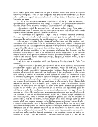 de su derrota yace en su suposición de que el ministro es un loco porque ha logrado
renombre como poeta. Todos los locos son poetas en el pensamiento del prefecto, de donde
cabe considerarlo culpable de un non distributio medii por inferir de lo anterior que todos
los poetas son locos.
—¿Pero se trata realmente del poeta? —pregunté—. Sé que D... tiene un hermano, y
que ambos han logrado reputación en el campo de las letras. Creo que el ministro ha escrito
una obra notable sobre el cálculo diferencial. Es un matemático y no un poeta.
—Se equivoca usted. Lo conozco bien, y sé que es ambas cosas. Como poeta y
matemático es capaz de razonar bien, en tanto que como mero matemático hubiera sido
capaz de hacerlo y habría quedado a merced del prefecto.
—Me sorprenden esas opiniones —dije—, que el consenso universal contradice.
Supongo que no pretende usted aniquilar nociones que tienen siglos de existencia
sancionada. La razón matemática fue considerada siempre como la razón por excelencia.
—Il y a à parier —replicó Dupin, citando a Chamfort— que toute idée publique, toute
convention reçue est une sottise, car elle a convenu au plus grand nombre. Le aseguro que
los matemáticos han sido los primeros en difundir el error popular al cual alude usted, y que
no por difundido deja de ser un error. Con arte digno de mejor causa han introducido, por
ejemplo, el término «análisis» en las operaciones algebraicas. Los franceses son los
causantes de este engaño, pero si un término tiene alguna importancia, si las palabras
derivan su valor de su aplicación, entonces concedo que «análisis» abarca «álgebra», tanto
como en latín ambitus implica «ambición»; religio, «religión», u homines honesti, la clase
de las gentes honorables.
—Me temo que se malquiste usted con algunos de los algebristas de París. Pero
continúe.
—Niego la validez y, por tanto, los resultados de una razón cultivada por cualquier
procedimiento especial que no sea el lógico abstracto. Niego, en particular, la razón
extraída del estudio matemático. Las matemáticas constituyen la ciencia de la forma y la
cantidad; el razonamiento matemático es simplemente la lógica aplicada a la observación
de la forma y la cantidad. El gran error está en suponer que incluso las verdades de lo que
se denomina álgebra pura constituyen verdades abstractas o generales. Y este error es tan
enorme que me asombra se lo haya aceptado universalmente. Los axiomas matemáticos no
son axiomas de validez general. Lo que es cierto de la relación (de la forma y la cantidad)
resulta con frecuencia erróneo aplicado, por ejemplo, a la moral. En esta última ciencia
suele no ser cierto que el todo sea igual a la suma de las partes. También en química este
axioma no se cumple. En la consideración de los móviles falla igualmente, pues dos
móviles de un valor dado no alcanzan necesariamente al sumarse un valor equivalente a la
suma de sus valores. Hay muchas otras verdades matemáticas que sólo son tales dentro de
los límites de la relación. Pero el matemático, llevado por el hábito, arguye, basándose en
sus verdades finitas, como si tuvieran una aplicación general, cosa que por lo demás la
gente acepta y cree. En su erudita Mitología, Bryant alude a una análoga fuente de error
cuando señala que, «aunque no se cree en las fábulas paganas, solemos olvidarnos de ello y
extraemos consecuencias como si fueran realidades existentes». Pero, para los algebristas,
que son realmente paganos, las «fábulas paganas» constituyen materia de credulidad, y las
inferencias que de ellas extraen no nacen de un descuido de la memoria sino de un
inexplicable reblandecimiento mental. Para resumir: jamás he encontrado a un matemático
en quien se pudiera confiar fuera de sus raíces y sus ecuaciones, o que no tuviera por
artículo de fe que x2
+px es absoluta e incondicionalmente igual a q. Por vía de
 