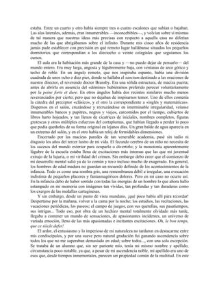 estaba. Entre un cuarto y otro había siempre tres o cuatro escalones que subían o bajaban.
Las alas laterales, además, eran innumerables —inconcebibles—, y volvían sobre sí mismas
de tal manera que nuestras ideas más precisas con respecto a aquella casa no diferían
mucho de las que abrigábamos sobre el infinito. Durante mis cinco años de residencia
jamás pude establecer con precisión en qué remoto lugar hallábanse situados los pequeños
dormitorios que correspondían a los dieciocho o veinte colegiales que seguíamos los
cursos.
El aula era la habitación más grande de la casa y —no puedo dejar de pensarlo— del
mundo entero. Era muy larga, angosta y lúgubremente baja, con ventanas de arco gótico y
techo de roble. En un ángulo remoto, que nos inspiraba espanto, había una división
cuadrada de unos ocho o diez pies, donde se hallaba el sanctum destinado a las oraciones de
nuestro director, el reverendo doctor Bransby. Era una sólida estructura, de maciza puerta;
antes de abrirla en ausencia del «dómine» hubiéramos preferido perecer voluntariamente
por la peine forte et dure. En otros ángulos había dos recintos similares mucho menos
reverenciados por cierto, pero que no dejaban de inspirarnos temor. Uno de ellos contenía
la cátedra del preceptor «clásico», y el otro la correspondiente a «inglés y matemáticas».
Dispersos en el salón, cruzándose y recruzándose en interminable irregularidad, veíanse
innumerables bancos y pupitres, negros y viejos, carcomidos por el tiempo, cubiertos de
libros harto hojeados, y tan llenos de cicatrices de iniciales, nombres completos, figuras
grotescas y otros múltiples esfuerzos del cortaplumas, que habían llegado a perder lo poco
que podía quedarles de su forma original en lejanos días. Un gran balde de agua aparecía en
un extremo del salón, y en el otro había un reloj de formidables dimensiones.
Encerrado por las macizas paredes de tan venerable academia, pasé sin tedio ni
disgusto los años del tercer lustro de mi vida. El fecundo cerebro de un niño no necesita de
los sucesos del mundo exterior para ocuparlo o divertirlo; y la monotonía aparentemente
lúgubre de la escuela estaba llena de excitaciones más intensas que las que mi juventud
extrajo de la lujuria, o mi virilidad del crimen. Sin embargo debo creer que el comienzo de
mi desarrollo mental salió ya de lo común y tuvo incluso mucho de exagerado. En general,
los hombres de edad madura no guardan un recuerdo definido de los acontecimientos de la
infancia. Todo es como una sombra gris, una remembranza débil e irregular, una evocación
indistinta de pequeños placeres y fantasmagóricos dolores. Pero en mi caso no ocurre así.
En la infancia debo de haber sentido con todas las energías de un hombre lo que ahora hallo
estampado en mi memoria con imágenes tan vívidas, tan profundas y tan duraderas como
los exergos de las medallas cartaginesas.
Y sin embargo, desde un punto de vista mundano, ¡qué poco había allí para recordar!
Despertarse por la mañana, volver a la cama por la noche; los estudios, las recitaciones, las
vacaciones periódicas, los paseos; el campo de juegos, con sus querellas, sus pasatiempos,
sus intrigas... Todo eso, por obra de un hechizo mental totalmente olvidado más tarde,
llegaba a contener un mundo de sensaciones, de apasionantes incidentes, un universo de
variada emoción, lleno de las más apasionadas e incitantes excitaciones. Oh, le bon temps,
que ce siècle defer!
El ardor, el entusiasmo y lo imperioso de mi naturaleza no tardaron en destacarme entre
mis condiscípulos, y por una suave pero natural gradación fui ganando ascendencia sobre
todos los que no me superaban demasiado en edad; sobre todos..., con una sola excepción.
Se trataba de un alumno que, sin ser pariente mío, tenía mi mismo nombre y apellido;
circunstancia poco notable, ya que, a pesar de mi ascendencia noble, mi apellido era uno de
esos que, desde tiempos inmemoriales, parecen ser propiedad común de la multitud. En este
 